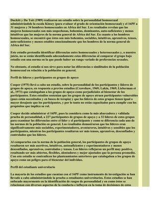 Duckitt y Du Toit (1989) realizaron un estudio sobre la personalidad homosexual
administrándole la escala Kinsey (para evaluar el grado de orientación homosexual) y el 16PF a
31 mujeres y 34 hombres homosexuales en Africa del Sur. Los resultados revelan que las
mujeres homosexuales son más sospechosas, bohemias, dominantes, auto-suficientes y menos
intuitivas que las mujeres de la norma general de Africa del Sur. En cuanto a los hombres
homosexuales, se encontró que éstos son más bohemios, sociables, intuitivos, aprensivos, tensos,
auto-suficientes y menos estables emocionalmente que los hombres de la norma general de
Africa del Sur.
Este estudio pretendía identificar diferencias entre homosexuales y heterosexuales y, a nuestro
juicio, no se están identificando adecuadamente estas diferencias al comparar el grupo bajo
estudio con una norma en la que puede haber un rango variado de preferencias sexuales.
No obstante, el estudio sí nos sirve para notar las diferencias o similitudes de la población
homosexual en relación a la población en general.
Perfil de líderes y participantes en grupos de apoyo
Cooper (1975) llevó a cabo un estudio, sobre la personalidad de los participantes y líderes de
grupos de apoyo, en respuesta a previos estudios (Crawshaw, 1969; Lakin, 1969; Lieberman et
al., 1973) que catalogaban a los grupos de apoyo como perjudiciales al bienestar de los
participantes. Estos estudios sostenían que los grupos de apoyo atraen participantes vulnerables
(pues están necesitados y en busca de terapia) y que los líderes de estos grupos tienen igual o
mayor desajuste que los participantes, y por lo tanto no están capacitados para cumplir con los
propósitos que implica su rol.
Cooper decide administrar el 16PF, pues la considera como la más abarcadora y validada
prueba de personalidad, a 227 participantes de grupos de apoyo y a 32 líderes de estos grupos
para examinar las diferencias entre el líder y el participante y como se diferencia cada uno de
las normas de la población en general. Los resultados demostraron que los líderes eran
significativamente más sociables, experimentadores, aventureros, intuitivos y sensibles que los
participantes, mientras los participantes resultaron ser más tensos, aprensivos, desconfiados y
controlados que los líderes.
Al compararlos con la norma de la población general, los participantes de grupos de apoyo
resultaron ser más asertivos, intuitivos, autosuficientes y experimentadores y menos
desconfiados, aprensivos, controlados y tensos. Los líderes reflejaron un perfil muy positivo,
resultando ser más abiertos, flexibles, alentadores y mejor ajustados que la persona promedio.
Con este estudio se contradicen los planteamientos anteriores que catalogaban a los grupos de
apoyo como un peligro para el bienestar del individuo.
Perfil del estudiante universitario
La mayoría de los estudios que cuentan con el 16PF como instrumento de investigación se han
llevado a cabo administrándole la prueba a estudiantes universitarios. Estos estudios se han
enfocado mayormente en la identificación de rasgos de personalidad y en como éstos se
relacionan con diversos aspectos de la conducta e influyen en la toma de decisiones de estos
 