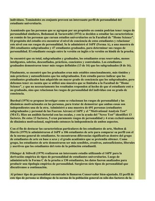 individuos. Tomándoles en conjunto proveen un interesante perfil de personalidad del
estudiante universitario.
Asumiendo que las personas que se agrupan por un propósito en común podrían tener rasgos de
personalidad similares, Bedamani & Saraswathi (1974) se deciden a estudiar las características
en común de las personas que cursan estudios universitarios en la Facultad de "Home Science".
El propósito del estudio era encontrar el nivel de conciencia de estos estudiantes y relacionar
este nivel con sus rasgos de personalidad. Se le administró el 16PF (Forma A), a una muestra de
204 estudiantes subgraduados y 47 estudiantes graduados, para determinar sus rasgos de
personalidad. El estudiante escogía entre la versión en inglés o la versión en hindú de la prueba.
Se encontró que en total, subgraduados y graduados, los estudiantes eran reservados, menos
inteligentes, sobrios, desconfiados, prácticos, concientes y controlados. Los estudiantes
graduados demostraron tener más rasgos definidos (13 de 16) que los subgraduados (8 de 16).
Finalmente, se encontró que los graduados eran más estables emocionalmente, más tímidos y
más prácticos y autosuficientes que los subgraduados. Este estudio parece indicar que los
estudiantes graduados han adquirido un mayor grado de conciencia que los subgraduados, pero
debemos tener en cuenta que se utilizó una muestra que se limitaba a la Facultad de "Home
Science", y que no necesariamente los resultados responden al hecho de que el estudiante esté o
no graduado, sino que relacionan los rasgos de personalidad del individuo con su grado de
conciencia.
Burdsal (1976) se propuso investigar como se relacionan los rasgos de personalidad y las
dinámicas motivacionales en las personas, para tratar de demostrar que ambas cosas son
independientes una de la otra. Administró a una muestra de 691 personas (estudiantes
subgraduados y personal de las Fuerzas Aéreas) el 16PF y el "Motivational Analysis Test"
(MAT). Hizo un análisis factorial con las escalas, y con la ayuda del "Scree Test" identificó 13
factores. De estos 13 factores, 5 eran puramente rasgos de personalidad y 4 eran exclusivamente
de dinámica motivacional, sugiriendo entonces la independencia de ambos aspectos.
Con el fin de destacar las características particulares de los estudiantes de arte, Shelton &
Harris (1979) le administraron el 16PF a 106 estudiantes de arte para comparar su perfil con el
de la norma general de estudiantes. Se encontraron diferencias significativas dentro del grupo
de estudiantes de arte en base a sexo y el grado académico que se pretendía obtener. Como
grupo, los estudiantes de arte demostraron ser más sensibles, creativos, autosuficientes, liberales
y asertivos que los estudiantes del resto de la población estudiantil.
Filsinger & Stilwell (1979) realizaron un interesante estudio utilizando el 16PF para la
derivación empírica de tipos de personalidad de estudiantes universitarios. Luego de
administrarle la Forma C de la prueba a 130 estudiantes, los datos fueron analizados para
producir una tipología empírica de personalidad. Surgieron siete tipos de personalidad que
discutiremos a continuación.
Al primer tipo de personalidad encontrado lo llamaron Conservador bien-ajustado. El perfil de
este tipo de persona se distingue de la norma de la población general en sólo dos factores de la
 