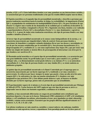prueba, el Q1 y el N. Estos individuos tienden a ser muy genuinos en sus interacciones sociales, y
se caracterizan por ser personas tradicionales a las que les resulta difícil aceptar nuevas ideas.
El Egoísta neurótico es el segundo tipo de personalidad encontrado, y describe a personas que
poseen tendencias neuróticas hacia la tensión, la fatiga, la excitabilidad y la impaciencia (Factor
Q4+); acompañadas de sentimientos de inadaptabilidad (Factor Q3-). Su poca fortaleza de ego
(Factor C) sugiere una evasión de las demandas de la realidad que se confirma al descubrir su
tendencia a ser irrealista e imaginativo (Factor M+). Siguiendo esta línea, tienden a ser radicales
y experimentadores (Factor Q1+), desconfiados (Factor L+) y muy dominantes y agresivos
(Factor E+). A pesar de todas estas tendencias neuróticas, este tipo de persona tiende a ser muy
sensible e intuitiva (Factor I+).
Al tercer tipo de personalidad encontrado se le conoce como Independiente de la norma, y se
caracteriza mayormente por impulsividad y falta de control. Estas personas tienden a
reaccionar de inmediato a cualquier estímulo dejándose llevar por sus deseos y necesidades en
vez de por las normas establecidas por la sociedad (Q3-). Son personas inconsistentes (G-),
despreocupadas (F+), confiados (L-) y con unas aspiraciones muy bajas (M-), que por tener una
visión tan simple del mundo se sienten libres de preocupación al interactuar con otros por lo
que tienden a ser asertivos (E+).
El Desatado-social neurótico es el cuarto tipo de personalidad encontrado, y se caracteriza por
una gran inhibición social. Su perfil indica que es reservado y poco emotivo (A-), prefiere
trabajar solo, y su distanciamiento social puede deberse a su cinismo (N+) y a su naturaleza
desconfiada (L+). Este tipo de persona tiende a ser muy tímida (H-) y se siente molesta en
ambientes grupales.
Al quinto tipo de personalidad encontrado se le llamó Controlado por el superego pues se
caracteriza mayormente por un fuerte superego (G+), tendiendo a ser muy conciente y
perseverante. Se esfuerza por hacer siempre lo mejor que puede y tiene un alto nivel de auto-
respeto (Q3+). Se enfrentan a la vida con mucho entusiasmo (F+), tienden a ser más
imaginativos que prácticos (M+). Esto último puede deberse a que, al basarse en ideales
dictados por su fuerte superego, piense más en potenciales que en actualidades.
El Experimentador seguro de sí mismo es el sexto tipo de personalidad encontrado por Filsinger
& Stilwell (1979). Varios factores del 16PF sugieren que este tipo de persona se atreve a
emprender nuevas ideas con bastante seguridad y confianza en sí misma.
También, se han encontrado diferencias en rasgos de personalidad entre estudiantes que
practican deportes y los que no lo hacen. Mahamood (1981) administró el 16PF a 62 estudiantes
atletas y a 62 estudiantes no-atletas, seleccionados al azar, pero igualados en edad, educación
recibida y estatus socio-económico. Encontró que los grupos diferían significativamente en 7
factores: A, E, H, I, O, Q1 y Q4.
Los atletas resultaron ser más emotivos, sociables y conservadores; sin embargo, también
resultaron ser más agresivos, tercos y espontáneos. Esta paradoja puede ser la clave para el
 