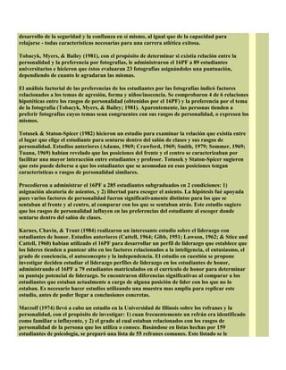 desarrollo de la seguridad y la confianza en sí mismo, al igual que de la capacidad para
relajarse - todas características necesarias para una carrera atlética exitosa.
Tobacyk, Myers, & Bailey (1981), con el propósito de determinar si existía relación entre la
personalidad y la preferencia por fotografías, le administraron el 16PF a 89 estudiantes
universitarios e hicieron que éstos evaluaran 23 fotografías asignándoles una puntuación,
dependiendo de cuanto le agradaran las mismas.
El análisis factorial de las preferencias de los estudiantes por las fotografías indicó factores
relacionados a los temas de agresión, forma y niños/inocencia. Se comprobaron 4 de 6 relaciones
hipotéticas entre los rasgos de personalidad (obtenidos por el 16PF) y la preferencia por el tema
de la fotografía (Tobacyk, Myers, & Bailey; 1981). Aparentemente, las personas tienden a
preferir fotografías cuyos temas sean congruentes con sus rasgos de personalidad, o expresen los
mismos.
Totusek & Staton-Spicer (1982) hicieron un estudio para examinar la relación que existía entre
el lugar que elige el estudiante para sentarse dentro del salón de clases y sus rasgos de
personalidad. Estudios anteriores (Adams, 1969; Crawford, 1969; Smith, 1979; Sommer, 1969;
Tuana, 1969) habían revelado que las posiciones del frente y el centro se caracterizaban por
facilitar una mayor interacción entre estudiantes y profesor. Totusek y Staton-Spicer sugieren
que esto puede deberse a que los estudiantes que se acomodan en esas posiciones tengan
características o rasgos de personalidad similares.
Procedieron a administrar el 16PF a 285 estudiantes subgraduados en 2 condiciones: 1)
asignación aleatoria de asientos, y 2) libertad para escoger el asiento. La hipótesis fué apoyada
pues varios factores de personalidad fueron significativamente distintos para los que se
sentaban al frente y al centro, al comparar con los que se sentaban atrás. Este estudio sugiere
que los rasgos de personalidad influyen en las preferencias del estudiante al escoger donde
sentarse dentro del salón de clases.
Karnes, Chavin, & Trant (1984) realizaron un interesante estudio sobre el liderazgo con
estudiantes de honor. Estudios anteriores (Cattell, 1964; Gibb, 1951; Lawson, 1962; & Stice and
Cattell, 1960) habían utilizado el 16PF para desarrollar un perfil de liderazgo que establece que
los líderes tienden a puntear alto en los factores relacionados a la inteligencia, el entusiasmo, el
grado de conciencia, el autoconcepto y la independencia. El estudio en cuestión se propone
investigar deciden estudiar el liderazgo perfiles de liderazgo en los estudiantes de honor,
administrando el 16PF a 79 estudiantes matriculados en el currículo de honor para determinar
su puntaje potencial de liderazgo. Se encontraron diferencias significativas al comparar a los
estudiantes que estaban actualmente a cargo de alguna posición de líder con los que no lo
estaban. Es necesario hacer estudios utilizando una muestra mas amplia para replicar este
estudio, antes de poder llegar a conclusiones concretas.
Marzolf (1974) llevó a cabo un estudio en la Universidad de Illinois sobre los refranes y la
personalidad, con el propósito de investigar: 1) cuan frecuentemente un refrán era identificado
como familiar o influyente, y 2) el grado al cual estaban relacionados con los rasgos de
personalidad de la persona que los utiliza o conoce. Basándose en listas hechas por 159
estudiantes de psicología, se preparó una lista de 55 refranes comunes. Este listado se le
 