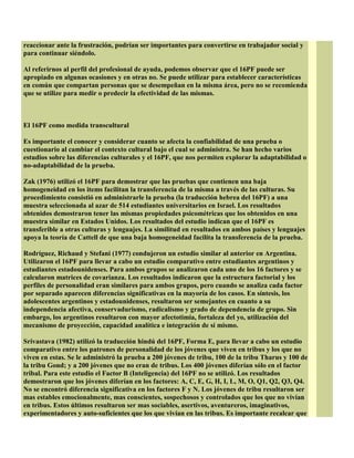 reaccionar ante la frustración, podrían ser importantes para convertirse en trabajador social y
para continuar siéndolo.
Al referirnos al perfil del profesional de ayuda, podemos observar que el 16PF puede ser
apropiado en algunas ocasiones y en otras no. Se puede utilizar para establecer características
en común que compartan personas que se desempeñan en la misma área, pero no se recomienda
que se utilize para medir o predecir la efectividad de las mismas.
El 16PF como medida transcultural
Es importante el conocer y considerar cuanto se afecta la confiabilidad de una prueba o
cuestionario al cambiar el contexto cultural bajo el cual se administra. Se han hecho varios
estudios sobre las diferencias culturales y el 16PF, que nos permiten explorar la adaptabilidad o
no-adaptabilidad de la prueba.
Zak (1976) utilizó el 16PF para demostrar que las pruebas que contienen una baja
homogeneidad en los items facilitan la transferencia de la misma a través de las culturas. Su
procedimiento consistió en administrarle la prueba (la traducción hebrea del 16PF) a una
muestra seleccionada al azar de 514 estudiantes universitarios en Israel. Los resultados
obtenidos demostraron tener las mismas propiedades psicométricas que los obtenidos en una
muestra similar en Estados Unidos. Los resultados del estudio indican que el 16PF es
transferible a otras culturas y lenguajes. La similitud en resultados en ambos países y lenguajes
apoya la teoría de Cattell de que una baja homogeneidad facilita la transferencia de la prueba.
Rodríguez, Richaud y Stefani (1977) condujeron un estudio similar al anterior en Argentina.
Utilizaron el 16PF para llevar a cabo un estudio comparativo entre estudiantes argentinos y
estudiantes estadounidenses. Para ambos grupos se analizaron cada uno de los 16 factores y se
calcularon matrices de covarianza. Los resultados indicaron que la estructura factorial y los
perfiles de personalidad eran similares para ambos grupos, pero cuando se analiza cada factor
por separado aparecen diferencias significativas en la mayoría de los casos. En síntesis, los
adolescentes argentinos y estadounidenses, resultaron ser semejantes en cuanto a su
independencia afectiva, conservadurismo, radicalismo y grado de dependencia de grupo. Sin
embargo, los argentinos resultaron con mayor afectotimia, fortaleza del yo, utilización del
mecanismo de proyección, capacidad analítica e integración de sí mismo.
Srivastava (1982) utilizó la traducción hindú del 16PF, Forma E, para llevar a cabo un estudio
comparativo entre los patrones de personalidad de los jóvenes que viven en tribus y los que no
viven en estas. Se le administró la prueba a 200 jóvenes de tribu, 100 de la tribu Tharus y 100 de
la tribu Gond; y a 200 jóvenes que no eran de tribus. Los 400 jóvenes diferían sólo en el factor
tribal. Para este estudio el Factor B (Inteligencia) del 16PF no se utilizó. Los resultados
demostraron que los jóvenes diferían en los factores: A, C, E, G, H, I, L, M, O, Q1, Q2, Q3, Q4.
No se encontró diferencia significativa en los factores F y N. Los jóvenes de tribu resultaron ser
mas estables emocionalmente, mas conscientes, sospechosos y controlados que los que no vivían
en tribus. Estos últimos resultaron ser mas sociables, asertivos, aventureros, imaginativos,
experimentadores y auto-suficientes que los que vivían en las tribus. Es importante recalcar que
 