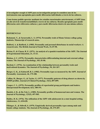 el investigador escogió el 16PF para su investigación porque lo considera uno de los
instrumentos mas apropiados para medir diferencias individuales a través de las culturas.
Como hemos podido apreciar mediante los estudios mencionados anteriormente, el 16PF tiene
un alto nivel de transferenciabilidad a través de las culturas. Resulta apropiado para medir
diferencias entre diferentes culturas y para medir diferencias dentro de una misma cultura.
REFERENCIAS
Bedamani, T., & Saraswathi, L. S. (1974). Personality traits of Home Science college going
students. Manuscript of research notes.
Bedford, A. & Redford, J. (1985). Personality and personal disturbance in social workers: A
research note. The British Journal of Social Work, 15, 87-90.
Bertou, P., & Clasen, R. E. (1971). An analysis of a spanish translation of the 16PF. The Journal
of Experimental Education, 21, 13-21.
Bledsoe, J. C. (1979). Personality characteristics differentiating internal and external college
women. The Journal of Psychology, 103, 81-86.
Burdsal, C. (1976). An examination of the relationship between personality traits and
motivational dynamics. The Journal of Psychology, 94, 261-267.
Burger, G. K., & Kabacoff, R. I. (1982). Personality types as measured by the 16PF. Journal of
Personality Assessment, 46, 175-180.
Collins, H., Burger, G., & Taylor, G. (1977). Personality patterns of drug abusers as shown by
MMPI profiles. Journal of Clinical Psychology, 33(3), 897-899.
Cooper, C. L. (1975). Personality profiles of experiential group participants and leaders.
Interpersonal Development, 6(3), 188-191.
Duckitt, J. H., & Du Toit, L. (1989). Personality profiles of homosexual men and women. The
Journal of Psychology, 123(5), 497-505.
Dudley, H. K. (1976). The utilization of the 16PF with adolescents in a state hospital setting.
Adolescence, 11, 618-628.
Filsinger, E., & Stilwell, S. (1979). Empirically derived personality types among male and
female college students. The Journal of Psychology, 20, 275-287.
 