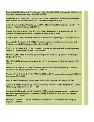 Forster, J., & Hamburg, R. (1976). Further exploration of the 16PF and counselor effectiveness.
Counselor Education and Supervision, 15, 185-188.
Greenough, T. J., Keegan, D. L., & Ash, D. G. (1978). Psychological and social adjustment of
blind subjects and the 16PF. Journal of Clinical Psychology, 34(1), 84-87.
Jones, H. L., Sasek, J., & Wakefield, J. A. (1976). Maslow's need hierarchy and Cattell's 16PF.
Journal of Clinical Psychology, 32, 74-76.
Karnes, F., Chauvin, J., & Trant, T. (1984). Leadership profiles as determined by the 16PF
scores of honors college students. Psychological Reports, 55, 615-616.
Kemp, A. (1981). The personality structure of the musician. Psychology of Music, 9(2), 69-74.
Kenneg, S. E., & Kenney, J. B. (1982). Personality patterns of public school librarians and
teachers. Journal of Experimental Education, 50, 152-153.
Krug, S. E., & Henry, T. J. (1974). Personality, motivation, and adolescent drug use patterns.
Journal of Counseling Psychology, 21(5), 440-445.
Mahamood, M. (1981). Personality profiles of sportsmen and non- sportsmen. Psychological
Studies, 26(1), 5-7.
Marzolf, S. (1974). Common sayings and the 16PF traits. Journal of Clinical Psychology, 30(2),
202-204.
Mullins, D., & Hays, J. R. (1980). Personality characteristics and employability of mentally
retarded adults. Psychological Reports, 47, 1063-1067.
Nerviano, V. J., & Weitzel, W. D. (1977). The 16PF and CPI: A comparison. Journal of Clinical
Psychology, 33, 400-406.
Patel, K. (1977). Personality factors predicting creativity profiles. Psychologla, 20, 74-82.
Raina, V. K. (1981). Relationship between personality measures and teaching abilities. Journal
of Psychological Researchers, 25, 111-115.
Rodríguez, N., Richaud, M. C., & Stefani, D. (1977). Estudio comparativo entre estudiantes
argentinos y estadounidenses a través del test 16PF de Cattell. Revista Interamericana de
Psicología, 11(1), 23-26.
Shelton, J., & Harris, T. (1979). Personality characteristics of art students. Psychological
Reports, 44, 949-950.
 