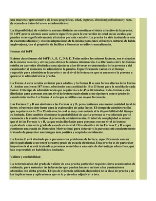 una muestra representativa de áreas geográficas, edad, ingresos, densidad poblacional y raza,
de acuerdo a datos del censo estadounidense.
La disponibilidad de veintisiete normas distintas no constituye el único atractivo de la prueba.
El 16PF provee además unos valores específicos para la corrección de edad en las escalas que
puedan verse significativamente afectadas por esta variable. La prueba ha sido traducida a más
de cuarenta idiomas; y existen adaptaciones de la misma para cinco diferentes culturas de habla
anglo-sajona, con el propósito de facilitar y fomentar estudios transculturales.
Formas del 16PF
Existen cinco formas del 16PF: A, B, C, D & E. Todas miden los mismos factores, son evaluadas
de la misma manera y sirven para obtener la misma información. La diferencia entre las formas
estriba en que están diseñadas para ajustarse a las diversas circunstancias de la persona y del
examinador al momento de administrar la prueba. Específicamente varían en el tiempo
requerido para administrar la prueba y en el nivel de lectura en que se encuentre la persona a
quien se le administrará la prueba.
La Forma A es la versión estándar para adultos, y la Forma B es una forma alterna de la Forma
A. Ambas contienen 187 items, ofreciendo una cantidad de 10 a 13 items para la medida de cada
factor. El tiempo de administración que requieren es de 45 a 60 minutos. Estas formas están
diseñadas para personas con un nivel de lectura equivalente a un séptimo u octavo grado de
escuela intermedia. La Forma A es la que se utiliza con mayor frecuencia.
Las Formas C y D son similares a las Formas A y B, pero contienen una menor cantidad total de
items; ofreciendo siete items para la exploración de cada factor. El tiempo de administración
que requieren es de 25 a 35 minutos, lo cual es muy conveniente si la disponibilidad del tiempo
es limitada. Esto también disminuye la probabilidad de que la persona se vea afectada por el
cansancio o le resulte tedioso el proceso de administración. El nivel de complejidad es menor
que el de las Formas A y B, ya que están diseñadas para personas con un nivel de lectura
equivalente a un sexto grado de escuela elemental. Otro atractivo de las Formas C y D es que
contienen una escala de Distorción Motivacional para detectar si la persona está concientemente
tratando de proyectar una imagen más positiva y aceptada socialmente.
La Forma E está diseñada para personas con problemas de lectura, específicamente con un
nivel equivalente a un tercer o cuarto grado de escuela elemental. Esta prueba es de particular
importancia si se está tratando a personas sometidas a una serie de desventajas educativas, que
han repercutido en habilidades limitadas.
Validez y confiabilidad
La determinación del grado de validez de una prueba particular requiere cierta acumulación de
evidencia, para sustentar las inferencias que puedan hacerse en base a las puntuaciones
obtenidas con dicha prueba. El tipo de evidencia utilizada dependerá de la clase de prueba y de
las implicaciones y aplicaciones que se le pretendan adjudicar a ésta.
 