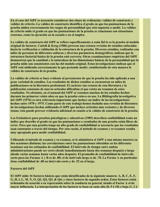 En el caso del 16PF es necesario considerar dos clases de evidencias: validez de constructo y
validez de criterio. La validez de constructo identifica el grado en que las puntuaciones de la
prueba miden correctamente los rasgos de personalidad que está supuesta a medir. La validez
de criterio mide el grado en que las puntuaciones de la prueba se relacionan con situaciones
externas, como la ejecución en la escuela o en el empleo.
La validez de constructo del 16PF se refiere específicamente a cuán fiel le es la prueba al modelo
original de factores. Cattell & Krug (1986) proveen una extensa revisión de estudios enfocados
hacia la verificación o validación de la estructura de la prueba. Diversos estudios, realizados con
miles de personas de diferentes culturas y diversos parámetros demográficos, indican que la
estructura factorial básica de la prueba está correcta. Otras examinaciones empíricas del 16PF
demuestran que la cantidad y la naturaleza de las dimensiones básicas de la personalidad que la
prueba mide son consistentes con las del modelo original. Estas investigaciones indican que el
16PF está midiendo correctamente lo que pretende medir; estableciendo de esta manera la
validez de constructo de la prueba.
La validez de criterio se hace evidente al percatarnos de que la prueba ha sido aplicada a una
gran variedad de estudios. Los resultados de dichos estudios se encuentran en miles de
publicaciones en la literatura profesional. El carácter tan extenso de esta literatura y la
publicación constante de nuevos artículos dificultan el que exista un resumen de estos
resultados. No obstante, en el manual del 16PF se resumen muchos de los estudios hechos
durante los primeros veinte años en que la prueba estuvo en uso. La Bibliografía investigativa
del 16PF (1976) es otra referencia importante que incluye un índice de las investigaciones
hechas entre 1970 y 1975. Como parte de este trabajo hemos incluído una revisión de literatura
de investigaciones hechas utilizando el 16PF que incluye artículos más recientes y de diversos
temas; ésta puede proveer evidencia adicional en cuanto a la validez de constructo de la prueba.
Los Estándares para pruebas psicológicas y educativas (1985) describen confiabilidad como un
índice que describe el grado en que las puntuaciones o resultados de una prueba están libres de
error. Para que una prueba tenga un alto grado de confiabilidad es necesario que los resultados
sean constantes a través del tiempo. Por esta razón, el método de examen y re-examen resulta
muy apropiado para medir confiabilidad.
Utilizando el método de examen y re-examen, se le administra el 16PF a una misma muestra en
dos ocasiones distintas; las correlaciones entre las puntuaciones obtenidas en las diferentes
ocasiones son los estimados de confiabilidad. El intérvalo de tiempo entre ambas
administraciones puede ser corto (desde inmediatamente hasta dos semanas después) o largo
(desde varias semanas hasta varios años después). El promedio de confiabilidad de intérvalo
corto para las Formas A y B es de .80; el de intérvalo largo es de .78. La Forma A en particular
tiene confiabilidad de .80 en intérvalo corto y de .52 en el largo.
Factores del 16PF
El 16PF mide 16 factores básicos que están identificados de la siguiente manera: A, B, C, E, F,
G, H, I, L, M, N, O, Q1, Q2, Q3, & Q4; y cinco factores de segundo orden. Estos factores están
ordenados de acuerdo a su repercusión sobre la conducta en general, siendo el Factor A el de
mayor influencia. La interpretación de los factores se basa en cuán alta (8, 9 ó 10) o baja (1, 2 ó
 