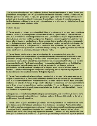3) es la puntuación obtenida para cada uno de éstos. Por esta razón es que se habla de que una
persona sea, por ejemplo, A+ o A-; y así sucesivamente con los demás factores. No obstante, no
todas las personas son uno o el otro, sino que caen en algún punto del contínuo entre estos dos
polos (+ & -). A continuación ofrecemos una descripción de cada uno de estos factores para
facilitar la comprensión de lo que se está explorando con la prueba y de la calidad del perfil que
puede obtenerse con su administración.
Factores básicos:
El Factor A mide el carácter gregario del individuo; el grado en que la persona busca establecer
contacto con otras personas porque encuentra satisfactorio y gratificante el relacionarse con
éstas. Las personas que obtienen puntuaciones altas (A+) tienen una mayor disposición hacia el
afecto, tienden a ser más cariñosos, expresivos, dispuestos a cooperar, generosos, activos, y no
temen a las críticas que puedan hacerse de su persona. Los A+ prefieren los proyectos grupales
en vez de la competencia a nivel individual, y disfrutan de empleos que enfatizan la interacción
social como las ventas, el trabajo social o la enseñanza. Los A- tienden a ser más reservados,
formales, inpersonales y escépticos. Prefieren trabajar solos y son rígidos y precisos al hacer sus
cosas; pueden ser, en ocasiones, altamente críticos y rudos.
El Factor B mide inteligencia en base al predominio del pensamiento abstracto o del
pensamiento concreto; considerando el predominio del abstracto como característico de una
persona de inteligencia mayor y el concreto como indicador de una inteligencia menor. Una
persona con puntuaciones altas (B+) demuestra tener un pensamiento abstracto y se le percibe
como muy inteligente. Puede captar, analizar y comprender rápidamente y con facilidad las
ideas o conceptos que se le presenten; y tienden a ser muy alertas. Los que obtienen
puntuaciones bajas (B-) tienden a interpretar la mayoría de las cosas de manera literal y
concreta. Tienen dificultades para comprender conceptos y para el aprendizaje en general. Se
les describe como lentos al reaccionar y de baja inteligencia.
El Factor C está relacionado a la estabilidad emocional de la persona y a la manera en que se
adapta al ambiente que le rodea; determina específicamente la fortaleza de ego. Puntuaciones
altas (C+) son características de personas realistas y estables emocionalmente. Se les considera
maduros, con una alta fortaleza de ego; y se les adjudica una capacidad para mantener sólida la
moral de un grupo. Los que obtienen puntuaciones bajas (C-) son por lo general personas que se
frustran rápidamente bajo condiciones no-satisfactorias, tienden a evadir la realidad y tienen
una fortaleza de ego muy baja.
Estas personas se ven afectadas fácilmente por los sentimientos, son neuróticos, la mayor parte
del tiempo se encuentran insatisfechos; y tienden a padecer de fobias, dificultades al dormir y
problemas de tipo psicosomático.
El Factor E mide el grado de control que tiende a poseer la persona en sus relaciones con otros
seres humanos; se determina en términos de si es dominante o es sumiso. Puntuaciones altas
(E+) indican que la persona es muy dominante. A este tipo de persona le resulta muy agradable
y atractivo el estar en posiciones de poder para controlar y criticar a otros. Son agresivos,
competitivos, tercos, asertivos y muy seguros de sí mismos. Tienden a ser muy autoritarios con
otros y no se someten a la autoridad. Las personas que obtienen puntuaciones bajas (E-) tienden
 