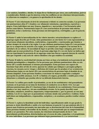 a ser sumisos, humildes y dóciles. Se dejan llevar fácilmente por otros, son conformistas, pasivos
y considerados. Debido a que les interesa evitar los conflictos en sus relaciones interpersonales,
se esfuerzan en complacer y en ganarse la aprobación de los demás.
El Factor F está relacionado al nivel de entusiasmo evidente en contextos sociales. Las personas
con puntuaciones altas (F+) tienden a ser altamente entusiastas, espontáneas, expresivas y
alegres. Estos individuos son muy francos, impulsivos y mercuriales. Con frecuencia salen
electos como líderes. Puntuaciones bajas (F-) son características de personas más sobrias,
prudentes, serias y taciturnas. Estas personas son introspectivas, restringidas y, por lo general,
pesimistas.
El Factor G mide la internalización de los valores morales; estructuralmente se explora el
superego según descrito por Freud. Altas puntuaciones en este factor (G+) son representativas
de personas altamente moralistas, conformistas, responsables y concienzudas que tienden a
actuar siempre de acuerdo a las reglas. Los que obtienen puntuaciones bajas (G-) son personas
que no se comportan de acuerdo a las reglas, ni se someten por completo a las normas de la
sociedad o de su cultura. Su necesidad de logro se percibe como baja o ninguna, pero esto no
implica que no sean productivos. El que la persona salga bajo (G-) en este factor no indica que
ésta no experimente la presencia de su superego como una fuerza o agencia interna de control;
sino que responde a una serie de valores distintos a los que establece la sociedad.
El Factor H mide la reactividad del sistema nervioso en base a la tendencia en la persona de un
dominio parasimpático o simpático. En las personas que obtienen puntuaciones altas en este
factor (H+) resulta dominante el sistema parasimpático. Estas personas son capaces de
funcionar bajo altos niveles de estrés, ignoran las señales que indiquen o presagien peligros
externos, les encanta correr riesgos y disfrutan del éxtasis que les produce el ser aventureros.
Puntuaciones bajas en este factor (H-) son características de personas bajo el dominio de su
sistema simpático. Estas personas tienden a reaccionar de manera exagerada a cualquier
percepción de posible amenaza. Los H- se limitan a lo seguro, predecible y estable para evitar
situaciones o estímulos que puedan alterar su delicada homeostasis interna.
El Factor I se utiliza para medir el predominio, ya sea de los sentimientos o del pensamiento
racional, en la persona en su toma de decisiones al conducirse en su diario vivir. Los que
obtienen puntuaciones altas (I+) funcionan bajo el dominio de sus sentimientos. Estas personas
tienden a ser muy emotivas y de una sensibilidad extrema. Se les puede describir como
distraídos, soñadores, intuitivos, impacientes, temperamentales y, por lo general, no son muy
realistas. Los (I-) se rigen por su pensamiento racional, siendo muy prácticos y realistas. Estos
individuos son independientes, responsables, escépticos y, en ocasiones, pueden resultar cínicos
y rudos.
El Factor L explora la identidad social del individuo; específicamente mide en que grado la
persona se siente identificado o unido a la raza humana en general. Los que puntean alto (L+)
poseen unas fronteras personales tan marcadas que se desconectan del resto de la humanidad.
Estas personas tienden a desconfiar de los demás, y se ha encontrado que su comportamiento
tiende a ser paranoico. Por estas razones, las relaciones interpersonales de los L+ son
generalmente problemáticas, deteriorándose por el exceso de celos, sospechas y el escepticismo
de estos individuos. Las personas que obtienen bajas puntuaciones (L-) se caracterizan
 