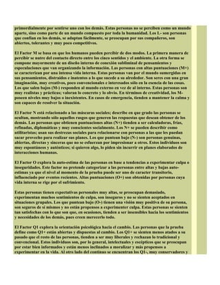 primordialmente por sentirse uno con los demás. Estas personas no se perciben como un mundo
aparte, sino como parte de un mundo compuesto por toda la humanidad. Los L- son personas
que confían en los demás, se adaptan fácilmente, se preocupan por sus compañeros, son
abiertos, tolerantes y muy poco competitivos.
El Factor M se basa en que los humanos pueden percibir de dos modos. La primera manera de
percibir se nutre del contacto directo entre los cinco sentidos y el ambiente. La otra forma se
compone mayormente de un diseño interno de conexión subliminal de pensamientos y
especulaciones que van organizando la información. Las personas con altas puntuaciones (M+)
se caracterizan por una intensa vida interna. Estas personas van por el mundo sumergidas en
sus pensamientos, distraídos e inatentos a lo que sucede a su alrededor. Son seres con una gran
imaginación, muy creativos, poco convencionales e interesados sólo en la esencia de las cosas.
Los que salen bajos (M-) responden al mundo externo en vez de al interno. Estas personas son
muy realistas y prácticas; valoran lo concreto y lo obvio. En términos de creatividad, los M-
poseen niveles muy bajos o inexistentes. En casos de emergencia, tienden a mantener la calma y
son capaces de resolver la situación.
El Factor N está relacionado a las máscaras sociales; describe en que grado las personas se
ocultan, mostrando sólo aquellos rasgos que generen las respuestas que desean obtener de los
demás. Las personas que obtienen puntuaciones altas (N+) tienden a ser calculadoras, frías,
refinadas, diplomáticas y muy conscientes socialmente. Los N+ se pueden describir como
utilitaristas; usan sus destrezas sociales para relacionarse con personas a las que les puedan
sacar provecho para realizar sus planes. Los que puntean bajo (N-) son personas genuinas,
abiertas, directas y sinceras que no se esfuerzan por impresionar a otros. Estos individuos son
muy espontáneos y auténticos; si quieren algo, lo piden sin incurrir en planes elaborados de
interacciones humanas.
El Factor O explora la auto-estima de las personas en base a tendencias a experimentar culpa o
inseguridades. Este factor no pretende categorizar a las personas entre altas y bajas auto-
estimas ya que el nivel al momento de la prueba puede ser uno de caracter transitorio,
influenciado por eventos recientes. Altas puntuaciones (O+) son obtenidas por personas cuya
vida interna se rige por el sufrimiento.
Estas personas tienen expectativas personales muy altas, se preocupan demasiado,
experimentan muchos sentimientos de culpa, son inseguros y no se sienten aceptados en
situaciones grupales. Los que puntean bajo (O-) tienen una visión muy positiva de su persona,
son seguros de sí mismos y no están propensos a experimenter culpa. Estas personas se sienten
tan satisfechas con lo que son que, en ocasiones, tienden a ser insensibles hacia los sentimientos
y necesidades de los demás, pues creen merecerlo todo.
El Factor Q1 explora la orientación psicológica hacia el cambio. Las personas que la prueba
define como Q1+ están abiertas y dispuestas al cambio. Los Q1+ se sienten menos atados a su
pasado que el resto de las personas, tienden a ser muy liberales y rechazan lo tradicional y
convencional. Estos individuos son, por lo general, intelectuales y escépticos que se preocupan
por estar bien informados y están menos inclinados a moralizar y más propensos a
experimentar en la vida. Al otro lado del contínuo se encuentran los Q1-, muy conservadores y
 