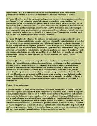 tradicionales. Estas personas aceptan lo establecido sin cuestionarlo, no les interesa el
pensamiento intelectual o analítico y demuestran una marcada resistencia al cambio.
El Factor Q2 mide el grado de depedencia de la persona. Los que obtienen puntuaciones altas en
este factor (Q2+) son individuos autosuficientes que acostumbran tomar decisiones sin
preocuparse por las opiniones ajenas, prefieren estar solos la mayor parte del tiempo y hacen
sus cosas sin pedir ayuda a los demás. Los que sí demuestran un alto grado de dependencia son
los que obtienen puntuaciones bajas en este factor. Los Q2- demuestran una preferencia por
estar en grupo la mayor parte del tiempo y toman sus decisiones en base a lo que piensan otros y
lo que establece la sociedad, en vez de utilizar su propio juicio. Estas personas necesitan sentir
que pertenecen a un grupo donde son aceptados y queridos.
El Factor Q3 explora los esfuerzos del individuo por mantener una congruencia entre su yo
ideal y su yo real; moldeándose de acuerdo a patrones establecidos y aprobados por la sociedad.
Las personas que obtienen puntuaciones altas (Q3+) se esfuerzan por igualar su conducta a la
imagen ideal y socialmente aceptable que se han creado. Estas personas tienden a controlar sus
emociones, son muy auto-conscientes, compulsivos y perfeccionistas. Por otro lado, los Q3- no se
esfuerzan por controlarse y disciplinarse para lograr igualarse a los ideales de conducta, y no le
dan importancia alguna a las reglas que establece la sociedad. Estas personas llevan una vida
más relajada y menos estresante que la de los Q3+, pero tienden a ser menos exitosos y
reconocidos.
El Factor Q4 mide las sensaciones desagradables que tienden a acompañar la excitación del
sistema nervioso autónomo; comúnmente conocida como tensión nerviosa. Las personas que
puntean alto (Q4+) experimentan niveles extremos de tensión nerviosa. Estos individuos
padecen de una incomodidad subjetiva constante, son impacientes y se distinguen por su
incapacidad para mantenerse inactivos. Se les describe además como frustrados, pues su
conducta se interpreta como un exceso de impulsos que se expresan inadecuadamente. Al otro
extremo del contínuo se encuentran los Q4-, quienes se caracterizan primordialmente por la
ausencia de tensión nerviosa. Los Q4- llevan una existencia tranquila y relajada, regida por la
calma, la paciencia y un alto grado de satisfacción que podría conducir a la vagancia y al
conformismo.
Factores de segundo orden:
Combinaciones de varios factores relacionados entre sí dan paso a lo que se conoce como los
factores de segundo orden del 16PF. Para comprender la relevancia de los factores de segundo
orden, es necesario considerar que los 16 factores básicos de la prueba, descritos en la sección
anterior, están dirigidos a rasgos específicos de la personalidad. Esta especificidad repercute en
que al analizarlos por separado se dificulte un poco el obtener de primera intención una clara
visión general de la personalidad. Los factores de segundo orden proveen información para un
entendimiento más amplio de la personalidad, pues la describen en base a una menor cantidad
de rasgos más generales. Se recomienda que al realizar evaluaciones de perfiles de personalidad
se observen primero estos factores de segundo orden para tener una idea o trasfondo que facilite
el ir entrando en detalles y peculiaridades de la personalidad en cuestión.
 