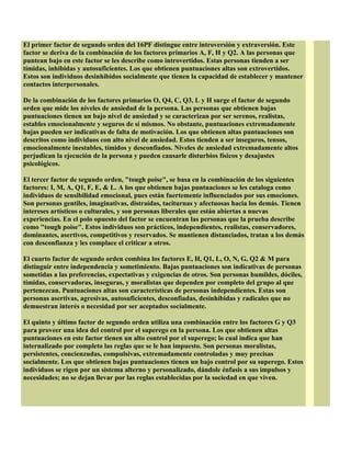 El primer factor de segundo orden del 16PF distingue entre introversión y extraversión. Este
factor se deriva de la combinación de los factores primarios A, F, H y Q2. A las personas que
puntean bajo en este factor se les describe como introvertidos. Estas personas tienden a ser
tímidas, inhibidas y autosuficientes. Los que obtienen puntuaciones altas son extrovertidos.
Estos son individuos desinhibidos socialmente que tienen la capacidad de establecer y mantener
contactos interpersonales.
De la combinación de los factores primarios O, Q4, C, Q3, L y H surge el factor de segundo
orden que mide los niveles de ansiedad de la persona. Las personas que obtienen bajas
puntuaciones tienen un bajo nivel de ansiedad y se caracterizan por ser serenos, realistas,
estables emocionalmente y seguros de sí mismos. No obstante, puntuaciones extremadamente
bajas pueden ser indicativas de falta de motivación. Los que obtienen altas puntuaciones son
descritos como individuos con alto nivel de ansiedad. Estos tienden a ser inseguros, tensos,
emocionalmente inestables, tímidos y desconfiados. Niveles de ansiedad extremadamente altos
perjudican la ejecución de la persona y pueden causarle disturbios físicos y desajustes
psicológicos.
El tercer factor de segundo orden, "tough poise", se basa en la combinación de los siguientes
factores: I, M, A, Q1, F, E, & L. A los que obtienen bajas puntuaciones se les cataloga como
individuos de sensibilidad emocional, pues están fuertemente influenciados por sus emociones.
Son personas gentiles, imaginativas, distraídas, taciturnas y afectuosas hacia los demás. Tienen
intereses artísticos o culturales, y son personas liberales que están abiertas a nuevas
experiencias. En el polo opuesto del factor se encuentran las personas que la prueba describe
como "tough poise". Estos individuos son prácticos, independientes, realistas, conservadores,
dominantes, asertivos, competitivos y reservados. Se mantienen distanciados, tratan a los demás
con desconfianza y les complace el criticar a otros.
El cuarto factor de segundo orden combina los factores E, H, Q1, L, O, N, G, Q2 & M para
distinguir entre independencia y sometimiento. Bajas puntuaciones son indicativas de personas
sometidas a las preferencias, expectativas y exigencias de otros. Son personas humildes, dóciles,
tímidas, conservadoras, inseguras, y moralistas que dependen por completo del grupo al que
pertenezcan. Puntuaciones altas son características de personas independientes. Estas son
personas asertivas, agresivas, autosuficientes, desconfiadas, desinhibidas y radicales que no
demuestran interés o necesidad por ser aceptados socialmente.
El quinto y último factor de segundo orden utiliza una combinación entre los factores G y Q3
para proveer una idea del control por el superego en la persona. Los que obtienen altas
puntuaciones en este factor tienen un alto control por el superego; lo cual indica que han
internalizado por completo las reglas que se le han impuesto. Son personas moralistas,
persistentes, concienzudas, compulsivas, extremadamente controladas y muy precisas
socialmente. Los que obtienen bajas puntuaciones tienen un bajo control por su superego. Estos
individuos se rigen por un sistema alterno y personalizado, dándole énfasis a sus impulsos y
necesidades; no se dejan llevar por las reglas establecidas por la sociedad en que viven.
 