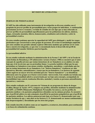 REVISION DE LITERATURA
PERFILES DE PERSONALIDAD
El 16PF ha sido utilizado como instrumento de investigación en diversos estudios con el
propósito de proveer perfiles de personalidad para varios grupos de individuos. A continuación
presentamos un breve recuento y revisión de estudios de este tipo que se han esforzado en
proveer perfiles de personalidad específicamente para las poblaciones de adictos, músicos,
ciegos, retrasados mentales, líderes, homosexuales, estudiantes universitarios y sobre la
personalidad creativa.
En estos estudios podemos apreciar la capacidad del 16PF para distinguir y medir los rasgos
particulares que caracterizan a estos grupos de personas. El revisar la metodología empleada
por estos estudios nos permite además explorar diferentes modelos que podrían servir como
base a nuestra investigación, ya que ésta va encaminada hacia el desarrollo del perfil de
personalidad del sanador folclórico puertorriqueño.
La personalidad adictiva
En un estudio realizado mediante la administración de la Forma C del 16PF y de la Escala de
Auto-Estima de Rosenberg a 335 adolescentes varones (Tucker; 1984) se encontró que el auto-
concepto de aquellos jóvenes que tenían intenciones de ser fumadores en su adultez era más
bajo que el de los jóvenes que no pretendían fumar. La prueba también reflejó que los que
pretendían ser fumadores eran menos estables, inteligentes, moralistas y controlados que los
que no tenían intenciones de ser fumadores. Los "futuros fumadores" resultaron ser más
aprensivos, liberales, autosuficientes y tensos que los no-fumadores. Los factores de segundo
orden sugieren un mayor nivel de ansiedad para los "futuros fumadores" y no identifican
diferencia entre los grupos en el factor extroversión / introversión. Este estudio nos brinda una
visión de la personalidad adictiva caracterizada por un bajo auto-concepto, acompañado de
inestabilidad, bajo control, tendencias liberales, ansiedad y tensión en personas autosuficientes,
aprensivos y concretos.
Otro estudio realizado con 91 veteranos de Vietnam de un programa de abuso de drogas
(Collins, Burger & Taylor; 1977), compara sus perfiles, obtenidos mediante la administración
del 16PF y el MMPI (Minnesotta Multiphasic Personality Inventory), con los perfiles de
pacientes médicos y de pacientes psiquiátricos obtenidos con las mismas pruebas. Se encontró
que el perfil del adicto era más semejante al perfil de los pacientes psiquiátricos que al perfil de
los pacientes médicos. Los adictos puntearon más bajo en el factor G, demostrando tener una
menor fortaleza de ego, y más altos en los factores I y F, demostrando ser menos sentimentales y
más despreocupados y descuidados que los otros dos grupos.
Este estudio describe al adicto como un ser impulsivo, aventurero, descuidado, poco sentimental
y en busca de estimulación continua.
 