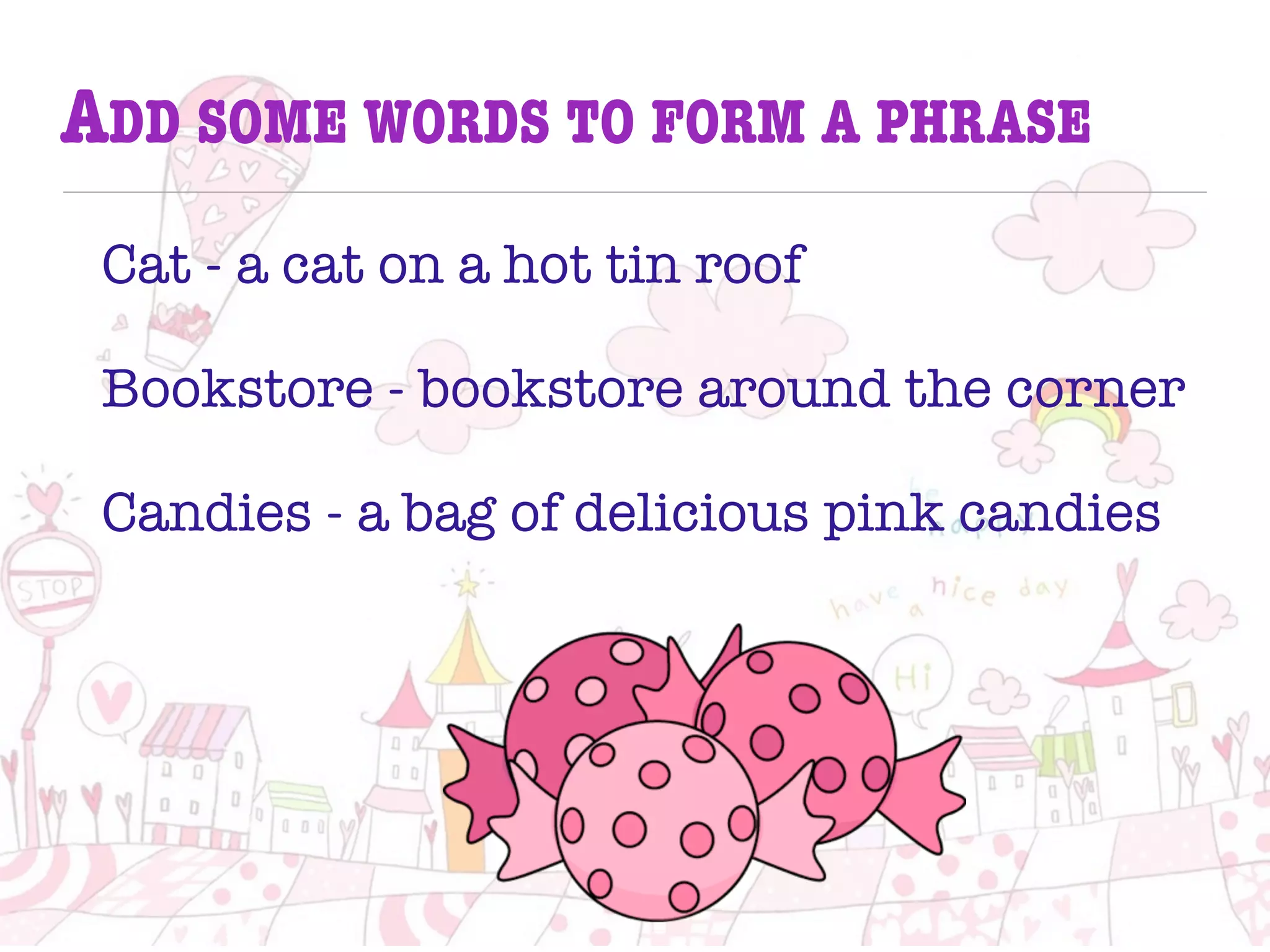 ADD SOME WORDS TO FORM A PHRASE
Cat - a cat on a hot tin roof
Bookstore - bookstore around the corner
Candies - a bag of delicious pink candies
 