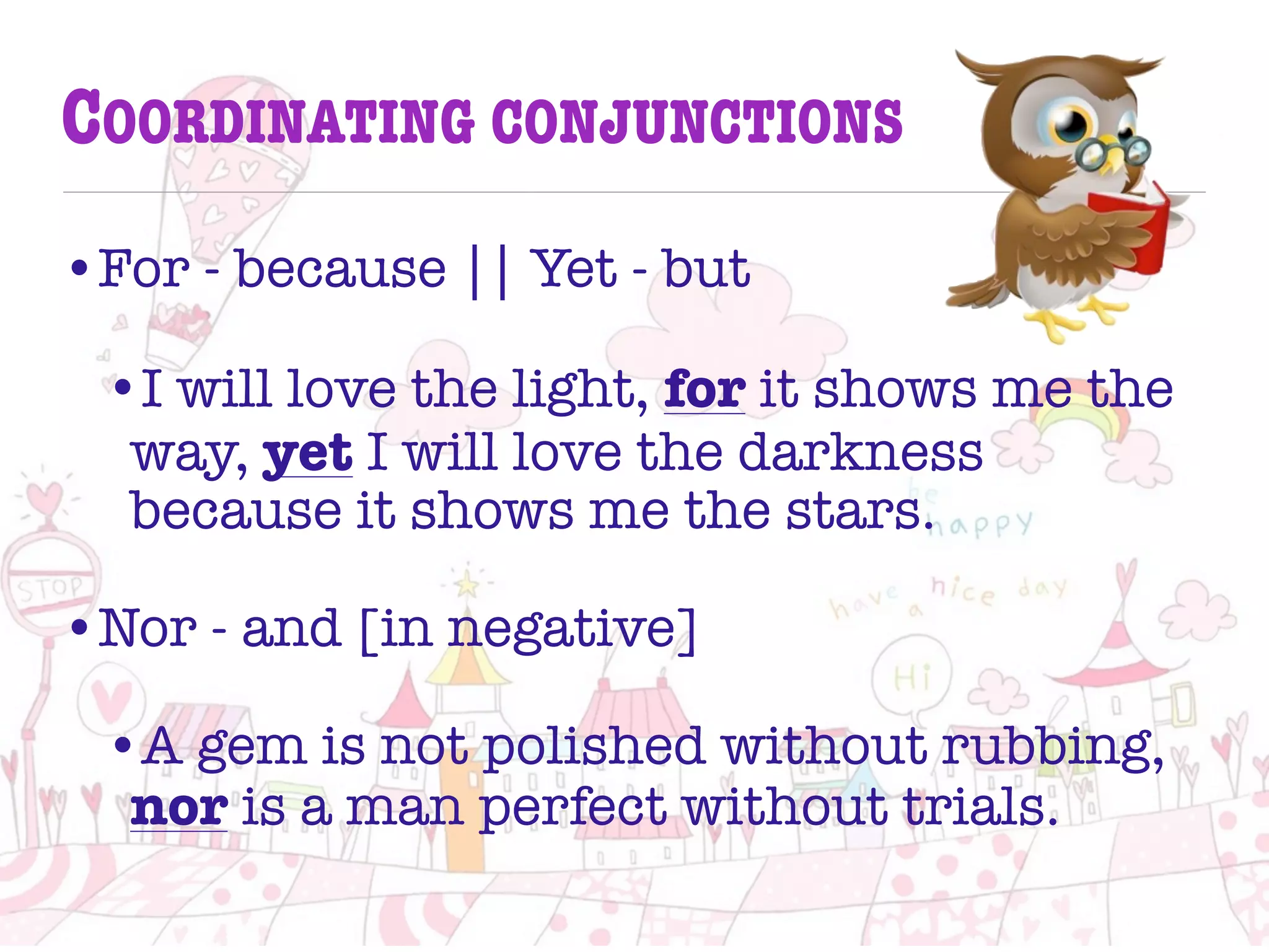 COORDINATING CONJUNCTIONS
•For - because || Yet - but
•I will love the light, for it shows me the
way, yet I will love the darkness
because it shows me the stars.
•Nor - and [in negative]
•A gem is not polished without rubbing,
nor is a man perfect without trials.
 