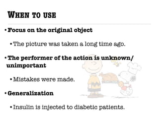 WHEN TO USE
•Focus on the original object
•The picture was taken a long time ago.
•The performer of the action is unknown/
unimportant
•Mistakes were made.
•Generalization
•Insulin is injected to diabetic patients.
 