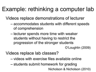 Example: rethinking a computer lab
Videos replace demonstrations of lecturer
– accommodates students with different speeds
of comprehension
– lecturer spends more time with weaker
students without having to restrict the
progression of the stronger students
O’Loughlin (2009)
Videos replace lab classes?
– videos with exercise files available online
– students submit homework for grading
Nicholson & Nicholson (2010)
 
