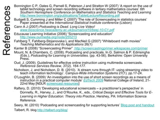 References Bonnington C P, Oates G, Parnell S, Paterson J and Stratton W (2007) ‘A report on the use of
tablet technology and screen recording software in tertiary mathematics courses’ 6th
Southern Hemisphere Conference on Mathematics and Statistics Teaching and Learning
http://www.bonnington.org/publications/TabletLectureRecording.pdf
Budgett S, Cumming J and Miller C (2007) ‘The role of Screencasting in statistics courses’
Paper presented at the International Statistical Institute conference (Lisbon)
Cann A J (2007) Podcasting is Dead. Long Live Video!
www.bioscience.heacademy.ac.uk/journal/vol10/beej-10-C1.pdf
Educause Learning Initiative (2006) “Screencasting and education”
http://www.ourmedia.org/node/255213
Fahlberg T, Fahlberg-Stojanovska L and MacNeil G (2007) “Whiteboard math movies”
Teaching Mathematics and Its Applications 26(1)
Kanter B (2008) “Screencasting Primer” http://screencastingprimer.wikispaces.com/primer
Mount, N. & Chambers, C. (2008). Podcasting and practicals. In G. Salmon & P. Edirisingha
(Eds.), Podcasting for Learning in Universities. (pp. 43-56). Berkshire: Open University
Press.
Oud, J. (2009). Guidelines for effective online instruction using multimedia screencasts.
Reference Services Review, 37(2), 164-177.
Nicholson, J. and Nicholson, D. B. (2010). ’A stream runs through IT: using streaming video to
teach information technology’. Campus-Wide Information Systems 27(1). pp.17-24.
O’Loughlin, B. (2009) ‘An investigation into the use of short screen recordings as a means of
instruction in a practical computer module’ EdTech 2009 National College of Ireland, 21-
22nd May [NDLR screencast resources]
Raftery, D. (2010) ‘Developing educational screencasts – a practitioner’s perspective’ in
Donnelly, R., Harvey, J., and O’Rourke, K., eds., Critical Design and Effective Tools for E-
Learning in Higher Education: Theory into Practice, Hershey, PA: Information Science
Reference.
Seery, M. (2010) ‘Podcasting and screencasting for supporting lectures’ Blog post and handout
Talbert, R. blog http://rtalbert.org/blog/
 
