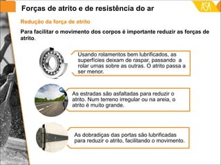 Usando rolamentos bem lubrificados, as
superfícies deixam de raspar, passando a
rolar umas sobre as outras. O atrito passa a
ser menor.
As estradas são asfaltadas para reduzir o
atrito. Num terreno irregular ou na areia, o
atrito é muito grande.
As dobradiças das portas são lubrificadas
para reduzir o atrito, facilitando o movimento.
Para facilitar o movimento dos corpos é importante reduzir as forças de
atrito.
Redução da força de atrito
Forças de atrito e de resistência do ar
 