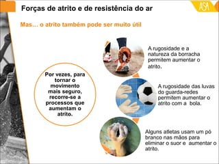 Mas… o atrito também pode ser muito útil
Por vezes, para
tornar o
movimento
mais seguro,
recorre-se a
processos que
aumentam o
atrito.
A rugosidade e a
natureza da borracha
permitem aumentar o
atrito.
A rugosidade das luvas
do guarda-redes
permitem aumentar o
atrito com a bola.
Alguns atletas usam um pó
branco nas mãos para
eliminar o suor e aumentar o
atrito.
Forças de atrito e de resistência do ar
 