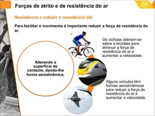 Resistência a reduzir e resistência útil
Alterando a
superfície de
contacto, dando-lhe
forma aerodinâmica.
Os ciclistas dobram-se
sobre a bicicleta para
diminuir a força de
resistência do ar e
aumentar a velocidade.
Alguns veículos têm
formas aerodinâmicas
para reduzir a força de
resistência do ar e
aumentar a velocidade.
Para facilitar o movimento é importante reduzir a força de resistência do
ar.
Forças de atrito e de resistência do ar
 