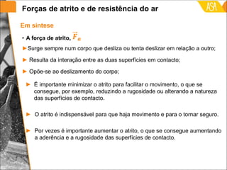• A força de atrito,
►Surge sempre num corpo que desliza ou tenta deslizar em relação a outro;
► Resulta da interação entre as duas superfícies em contacto;
► Opõe-se ao deslizamento do corpo;
Em síntese
► É importante minimizar o atrito para facilitar o movimento, o que se
consegue, por exemplo, reduzindo a rugosidade ou alterando a natureza
das superfícies de contacto.
► O atrito é indispensável para que haja movimento e para o tornar seguro.
► Por vezes é importante aumentar o atrito, o que se consegue aumentando
a aderência e a rugosidade das superfícies de contacto.
Forças de atrito e de resistência do ar
 