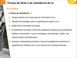 • A força de resistência,
► Surge sempre num corpo que se movimenta no ar;
► Resulta da interação entre a superfície do corpo e o ar;
► Opõe-se ao movimento do corpo;
► É importante minimizar a força de resistência sempre que se pretende
facilitar o movimento, o que se consegue, por exemplo, dando aos
corpos formas aerodinâmicas.
► Quando é importante aumentar a força de resistência aumenta-se a
superfície de contacto com o ar e recorre-se a formas côncavas.
Em síntese
Forças de atrito e de resistência do ar
 