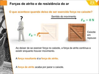 Ao deixar de se exercer força no caixote, a força de atrito continua a
existir enquanto houver movimento.
O que acontece quando deixa de ser exercida força no caixote?
A força resultante é a força de atrito.
Sentido do movimento
?
A força de atrito acaba por parar o caixote.
Caixote
em
repouso
Forças de atrito e de resistência do ar
 