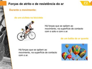 Durante o movimento:
Há forças que se opõem ao
movimento, na superfície de contacto
com o ar.
de um ciclista na bicicleta
Há forças que se opõem ao
movimento, na superfície de contacto
com o solo e com o ar.
de um balão de ar quente
Forças de atrito e de resistência do ar
 