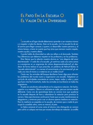 EL PATO EN LA ESCUELA O
EL VALOR DE LA DIVERSIDAD
1
La escuela es el lugar donde deberíamos aprender a ser nosotros mismos
y a respetar a todos los demás. Estar en la escuela, vivir la escuela ha de ser
el camino para llegar conocer, a querer y a desarrollar nuestra persona y, al
mismo tiempo, a tener en cuenta que hay otras que merecen nuestro respeto,
nuestra ayuda y nuestro afecto.
Cuando hablo de diversidad no sólo me refiero a el alumnado. También
hay diferencias que debemos respetar en los profesores y en las profesoras.
Dice Steiner que la relación maestro alumno es “una alegoría del amor
desinteresado”. Ir cada día a la escuela. ¿A sentirnos cada uno como somos
o a encajarnos en un engranaje de rutinas despersonalizadoras? ¿A obe-
decer de forma tediosa lo que prescribe, en palabras de Helmutt Becker, la
“escuela administrada” o a recrear el conocimiento y la convivencia? ¿A ser
cada uno más él mismo o a meternos en un molde único?
Cierta vez, los animales del bosque decidieron hacer algo para afrontar
los problemas del mundo nuevo y organizaron una escuela. Adoptaron un
currículo de actividades consistente en correr, trepar, nadar y volar y, para
que fuera más fácil enseñarlo, todos los animales se inscribieron en todas las
asignaturas.
El pato era estudiante sobresaliente en la asignatura natación. De hecho,
superior a su maestro. Obtuvo un suficiente en vuelo, pero en carrera resultó
deficiente. Como era de aprendizaje lento en carrera tuvo que quedarse
en la escuela después de hora y abandonar la natación para practicar la
carrera. Estas ejercitaciones continuaron hasta que sus pies membranosos se
desgastaron, y entonces pasó a ser un alumno apenas mediano en natación.
Pero la medianía se aceptaba en la escuela, de manera que a nadie le pre-
ocupó lo sucedido salvo, como es natural, al pato.
La liebre comenzó el curso como el alumno más distinguido en carrera
pero sufrió un colapso nervioso por exceso de trabajo en natación. La ardilla
9
 