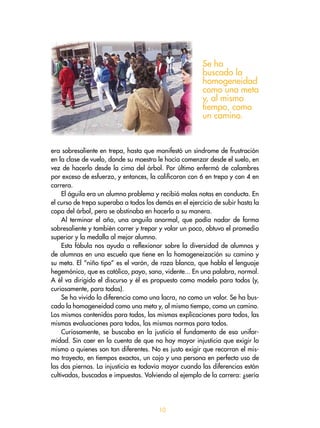 era sobresaliente en trepa, hasta que manifestó un síndrome de frustración
en la clase de vuelo, donde su maestro le hacía comenzar desde el suelo, en
vez de hacerlo desde la cima del árbol. Por último enfermó de calambres
por exceso de esfuerzo, y entonces, la calificaron con 6 en trepa y con  en
carrera.
El águila era un alumno problema y recibió malas notas en conducta. En
el curso de trepa superaba a todos los demás en el ejercicio de subir hasta la
copa del árbol, pero se obstinaba en hacerlo a su manera.
Al terminar el año, una anguila anormal, que podía nadar de forma
sobresaliente y también correr y trepar y volar un poco, obtuvo el promedio
superior y la medalla al mejor alumno.
Esta fábula nos ayuda a reflexionar sobre la diversidad de alumnos y
de alumnas en una escuela que tiene en la homogeneización su camino y
su meta. El “niño tipo” es el varón, de raza blanca, que habla el lenguaje
hegemónico, que es católico, payo, sano, vidente... En una palabra, normal.
A él va dirigido el discurso y él es propuesto como modelo para todos (y,
curiosamente, para todas).
Se ha vivido la diferencia como una lacra, no como un valor. Se ha bus-
cado la homogeneidad como una meta y, al mismo tiempo, como un camino.
Los mismos contenidos para todos, las mismas explicaciones para todos, las
mismas evaluaciones para todos, las mismas normas para todos.
Curiosamente, se buscaba en la justicia el fundamento de esa unifor-
midad. Sin caer en la cuenta de que no hay mayor injusticia que exigir lo
mismo a quienes son tan diferentes. No es justo exigir que recorran el mis-
mo trayecto, en tiempos exactos, un cojo y una persona en perfecto uso de
las dos piernas. La injusticia es todavía mayor cuando las diferencias están
cultivadas, buscadas e impuestas. Volviendo al ejemplo de la carrera: ¿sería
Se ha
buscado la
homogeneidad
como una meta
y, al mismo
tiempo, como
un camino.
10
 