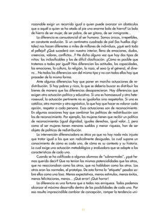 razonable exigir un recorrido igual a quien puede avanzar sin obstáculos
que a aquél a quien se ha atado al pie una enorme bola de hierro? La bola
de hierro de ser mujer, de ser pobre, de ser gitano, de ser inmigrante...
La diferencia es consustancial al ser humano. Somos únicos, irrepetibles,
en constante evolución. Si un centímetro cuadrado de piel (las huellas digi-
tales) nos hacen diferentes a miles de millones de individuos, ¿qué será todo
el pellejo? ¿Qué sucederá con nuestro interior, lleno de emociones, dudas,
creencias, valores, conflictos...? He dicho alguna vez que hay dos tipos de
niños: los inclasificables y los de difícil clasificación. ¿Cómo es posible que
tratemos a todos por igual? Nos diferencian las actitudes, las capacidades,
las emociones, la cultura, la religión, la raza, el sexo (y el género), el dine-
ro... No todas las diferencias son del mismo tipo y no con todas ellas hay que
proceder de la misma forma.
Ante algunas diferencias hay que poner en marcha actuaciones de re-
distribución. Si hay pobres y ricos, lo que se debería buscar es distribuir los
bienes de manera que las diferencias desaparecieran. Hay diferencias que
exigen otra actuación política y educativa. Si uno es homosexual y otro hete-
rosexual, la actuación pertinente no es igualarlos sino respetarlos. Si uno es
católico, otro mormón y otro agnóstico, lo que hay que hacer es valorar cada
opción, respetar a cada persona. Esas actuaciones son de reconocimiento.
En algunas ocasiones hay que combinar las políticas de redistribución con
las de reconocimiento. Por ejemplo, las mujeres tienen que recibir un política
de reconocimientos (igual dignidad, iguales derechos, igual valor...), pero
como al ser mujeres tienen menores sueldos y menor riqueza, han de ser
objeto de políticas de redistribución.
La intervención diferenciadora es ética ya que no hay nada más injusto
que tratar igual a los que son radicalmente desiguales. Lo cual supone un
conocimiento de cómo es cada uno, de cómo es su contexto y su historia.
Lo cual exige una actuación metodológica y evaluadora que se adapte a las
características de cada uno.
Cuando se ha calificado a algunos alumnos de “subnormales”, ¿qué he-
mos querido decir? Que no tenían las mismas potencialidades que los otros,
que no reaccionaban como los otros, que no hablaban como los otros. Los
otros eran los normales, el prototipo. De esta forma la “etiqueta” pesaba so-
bre ellos como una losa. Menos expectativas, menos estímulos, menos éxitos,
menos felicitaciones, menos... ¡Qué error! ¡Qué horror!
La diferencia es una fortuna que a todos nos enriquece. Todos podemos
alcanzar el máximo desarrollo dentro de las posibilidades de cada uno. Por
eso resulta imprescindible cambiar de concepción, romper la tendencia uni-
11
 