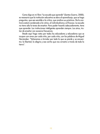 Como digo en mi libro “La escuela que aprende” (Santos Guerra, 2000),
es necesario que la institución educativa se abra al aprendizaje, que se haga
preguntas, que sea sensible a la crítica, que analice sus prácticas. De lo con-
trario estará condenada a la rutina, al individualismo y al fracaso. La escuela
no tiene sólo la tarea de enseñar. Para poder hacerlo adecuadamente, tiene
que aprender. Las instituciones inteligentes aprenden siempre. Las otras, tra-
tan de enseñar con excesiva frecuencia.
Desde aquí hago votos por todos los educadores y educadoras que se
ocupan con amor por cada niño, por cada niña, con las palabras de Miguel
Hernández: “Volveremos a brindar por todo lo que se pierde y se encuen-
tra: la libertad, la alegría y ese cariño que nos arrastra a través de toda la
tierra”.
13
 