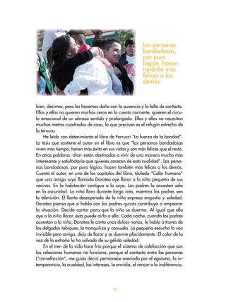 bien, decimos, pero les hacemos daño con la ausencia y la falta de contacto.
Ellos y ellas no quieren muchos ceros en la cuenta corriente, quieren el círcu-
lo emocional de un abrazo sentido y prolongado. Ellas y ellos no necesitan
muchos metros cuadrados de casa, lo que precisan es el refugio estrecho de
la ternura.
He leído con detenimiento el libro de Ferrucci “La fuerza de la bondad”.
La tesis que sostiene el autor en el libro es que “las personas bondadosas
viven más tiempo, tienen más éxito en sus vidas y son más felices que el resto.
En otras palabras -dice- están destinadas a vivir de una manera mucho más
interesante y satisfactoria que quienes carecen de esta cualidad”. Las perso-
nas bondadosas, por pura lógica, hacen también más felices a los demás.
Cuenta el autor, en uno de los capítulos del libro, titulado “Calor humano”
que una amiga suya llamada Dorotea oye llorar a la niña pequeña de sus
vecinos. En la habitación contigua a la suya. Los padres la acuestan sola
en la oscuridad. La niña llora durante largo rato, mientras los padres ven
la televisión. El llanto desesperado de la niña expresa angustia y soledad.
Dorotea piensa que si habla con los padres quizás contribuya a empeorar
la situación. Decide cantar para que la niña se duerma. Al igual que ella
oye a la niña llorar, ésta puede oírla a ella. Cada noche, cuando los padres
acuestan a la niña, Dorotea le canta unas dulces nanas, le habla a través de
los delgados tabiques, la tranquiliza y consuela. La pequeña escucha la voz
invisible pero amiga, deja de llorar y se duerme plácidamente. El calor de la
voz de la extraña la ha salvado de su gélida soledad.
En el tren de la vida hace frío porque el sistema de calefacción que son
las relaciones humanas no funciona, porque el contacto entre las personas
(“carnefacción”, me gusta decir) permanece averiado por el egoísmo, la in-
temperancia, la crueldad, los intereses, la envidia, el rencor o la indiferencia.
Las personas
bondadosas,
por pura
lógica, hacen
también más
felices a los
demás.
16
 