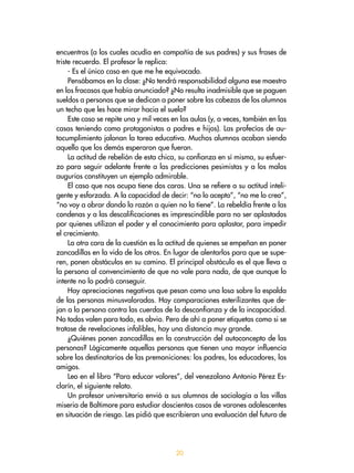 encuentros (a los cuales acudía en compañía de sus padres) y sus frases de
triste recuerdo. El profesor le replica:
- Es el único caso en que me he equivocado.
Pensábamos en la clase: ¿No tendrá responsabilidad alguna ese maestro
en los fracasos que había anunciado? ¿No resulta inadmisible que se paguen
sueldos a personas que se dedican a poner sobre las cabezas de los alumnos
un techo que les hace mirar hacia el suelo?
Este caso se repite una y mil veces en las aulas (y, a veces, también en las
casas teniendo como protagonistas a padres e hijos). Las profecías de au-
tocumplimiento jalonan la tarea educativa. Muchos alumnos acaban siendo
aquello que los demás esperaron que fueran.
La actitud de rebelión de esta chica, su confianza en sí misma, su esfuer-
zo para seguir adelante frente a las predicciones pesimistas y a los malos
augurios constituyen un ejemplo admirable.
El caso que nos ocupa tiene dos caras. Una se refiere a su actitud inteli-
gente y esforzada. A la capacidad de decir: “no lo acepto”, “no me lo creo”,
“no voy a obrar dando la razón a quien no la tiene”. La rebeldía frente a las
condenas y a las descalificaciones es imprescindible para no ser aplastados
por quienes utilizan el poder y el conocimiento para aplastar, para impedir
el crecimiento.
La otra cara de la cuestión es la actitud de quienes se empeñan en poner
zancadillas en la vida de los otros. En lugar de alentarlos para que se supe-
ren, ponen obstáculos en su camino. El principal obstáculo es el que lleva a
la persona al convencimiento de que no vale para nada, de que aunque lo
intente no lo podrá conseguir.
Hay apreciaciones negativas que pesan como una losa sobre la espalda
de las personas minusvaloradas. Hay comparaciones esterilizantes que de-
jan a la persona contra las cuerdas de la desconfianza y de la incapacidad.
No todos valen para todo, es obvio. Pero de ahí a poner etiquetas como si se
tratase de revelaciones infalibles, hay una distancia muy grande.
¿Quiénes ponen zancadillas en la construcción del autoconcepto de las
personas? Lógicamente aquellas personas que tienen una mayor influencia
sobre los destinatarios de las premoniciones: los padres, los educadores, los
amigos.
Leo en el libro “Para educar valores”, del venezolano Antonio Pérez Es-
clarín, el siguiente relato.
Un profesor universitario envió a sus alumnos de sociología a las villas
miseria de Baltimore para estudiar doscientos casos de varones adolescentes
en situación de riesgo. Les pidió que escribieran una evaluación del futuro de
20
 