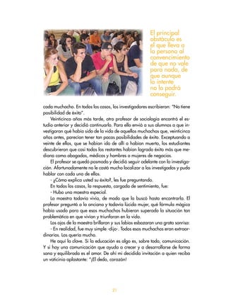 cada muchacho. En todos los casos, los investigadores escribieron: “No tiene
posibilidad de éxito”.
Veinticinco años más tarde, otro profesor de sociología encontró el es-
tudio anterior y decidió continuarlo. Para ello envió a sus alumnos a que in-
vestigaran qué había sido de la vida de aquellos muchachos que, veinticinco
años antes, parecían tener tan pocas posibilidades de éxito. Exceptuando a
veinte de ellos, que se habían ido de allí o habían muerto, los estudiantes
descubrieron que casi todos los restantes habían logrado éxito más que me-
diano como abogados, médicos y hombres o mujeres de negocios.
El profesor se quedó pasmado y decidió seguir adelante con la investiga-
ción. Afortunadamente no le costó mucho localizar a los investigados y pudo
hablar con cada uno de ellos.
- ¿Cómo explica usted su éxito?, les fue preguntando.
En todos los casos, la respuesta, cargada de sentimiento, fue:
- Hubo una maestra especial.
La maestra todavía vivía, de modo que la buscó hasta encontrarla. El
profesor preguntó a la anciana y todavía lúcida mujer, qué fórmula mágica
había usado para que esos muchachos hubieran superado la situación tan
problemática en que vivían y triunfaran en la vida.
Los ojos de la maestra brillaron y sus labios esbozaron una grata sonrisa:
- En realidad, fue muy simple -dijo-. Todos esos muchachos eran extraor-
dinarios. Los quería mucho.
He aquí la clave. Si la educación es algo es, sobre todo, comunicación.
Y si hay una comunicación que ayuda a crecer y a desarrollarse de forma
sana y equilibrada es el amor. De ahí mi decidida invitación a quien reciba
un vaticinio aplastante: “¡El dedo, corazón!
El principal
obstáculo es
el que lleva a
la persona al
convencimiento
de que no vale
para nada, de
que aunque
lo intente
no lo podrá
conseguir.
21
 