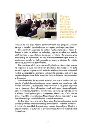 2
inclusiva. Lo cual exige hacerse permanentemente esta pregunta: ¿a quién
excluye la escuela?, ¿a quién le pone trabas para una integración plena?
Si un centímetro cuadrado de piel (las huellas digitales) nos hacen di-
ferentes a miles de millones de individuos, ¿qué no sucederá con toda la
piel? Con todo lo que ésta tiene dentro, con la historia y las vivencias y las
emociones y las expectativas. No hay un niño exactamente igual a otro. Ni
siquiera dos gemelos univitelinos pueden considerarse idénticos. Su historia
es distinta, sus vivencias son diferentes.
Como en la escuela la actuación se dirige hacia un alumno tipo, quienes
no responden a él, se encuentran con dificultades de adaptación. No es la
escuela la que se adapta a los niños sino éstos quienes tienen que ajustarse al
modelo que se propone o se impone en la escuela. Lo digo no sólo por lo que
respecta al aprendizaje de las materiales sino a la forma de comportamiento
y de relación.
Cuando se habla de “educación especial” creo que se produce una tau-
tología. ¿Puede haber educación que no sea especial, que no refiera a cada
niño en particular? O es especial o no es educación. El riesgo está en pensar
que la diversidad afecta solamente a aquellos niños con alguna deficiencia
como la invidencia, la sordera, el síndrome de Down, la espina bífida. Como
si el resto constituyese un grupo homogéneo, idéntico. No. Cada niño es
único, irrepetible, irreemplazable. No existe ese “alumno tipo medio” al que
nos solemos dirigir cuando hablamos o cuando evaluamos.
La diversidad no es una lacra. Es un valor. Precisamente porque somos
diversos podemos complementarnos y enriquecernos. Podemos ayudarnos.
Y habrá más necesidad de ayuda para quienes tienen alguna dificultad o
alguna carencia. La cultura de la diversidad necesita avivar la sensibilidad
hacia el otro.
Hay que
abrirse a
los otros,
aceptarlos
como son,
ayudarles a
desarrollarse al
máximo de sus
posibilidades.
 