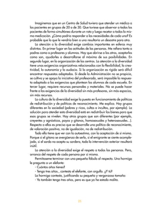 25
Imaginemos que en un Centro de Salud tuviera que atender un médico a
los pacientes en grupos de 20 o de 30. Que tuviese que observar a todos los
pacientes de forma simultánea durante un rato y luego recetar a todos la mis-
ma medicación. ¿Cómo podría responder a las necesidades de cada uno? Es
probable que lo que le vendría bien a uno resultaría un desastre para otro.
La atención a la diversidad exige cambios importantes en esferas muy
distintas. En primer lugar en las actitudes de las personas. Me refiero tanto a
padres como a profesores y alumnos. Hay que abrirse a los otros, aceptarlos
como son, ayudarles a desarrollarse al máximo de sus posibilidades. En
segundo lugar, en la organización de los centros. La atención a la diversidad
tiene unas exigencias organizativas relacionadas con la flexibilidad, la crea-
tividad, la autonomía y la audacia. Si la organización es rígida será difícil
encontrar respuestas adaptadas. Si desde la Administración no se propicia,
se cultiva y se apoya la iniciativa del profesorado, será imposible la respues-
ta adaptada a las exigencias que plantean los alumnos de cada escuela. En
tercer lugar, requiere recursos personales y materiales. No se puede hacer
frente a las exigencias de la diversidad sin más profesores, sin más espacios,
sin más recursos.
La cultura de la diversidad exige la puesta en funcionamiento de políticas
de redistribución y de políticas de reconocimiento. Me explico. Hay grupos
diferentes en la sociedad (pobres y ricos, cultos e incultos, por ejemplo). La
solución para atender esta diversidad está en redistribuir los bienes para que
esos grupos se nivelen. Hay otros grupos que son diferentes (por ejemplo,
creyentes y agnósticos, payos y gitanos, homosexuales y heterosexuales...).
Respecto a ellos es preciso que se desarrolle una política de reconocimiento,
de valoración positiva, no de igualación, no de redistribución.
Todo ello tiene que ver con la autoestima, con la aceptación de sí mismo.
Porque si el gitano se avergüenza de serlo, si el emigrante se siente acomple-
jado, si el sordo no acepta su sordera, toda la intervención exterior resultará
inútil.
La atención a la diversidad exige el respeto a todas las personas. Pero,
arranca del respeto de cada persona por sí misma.
Permítaseme terminar con una pequeña fábula al respecto. Una hormiga
le pregunta a un elefante:
- Cuántos años tienes?
- Tengo tres años., contesta el elefante, con orgullo. ¿Y tú?
La hormiga contesta, justificando su pequeño y vergonzoso tamaño:
- Yo también tengo tres años, pero es que yo he estado malita.
 