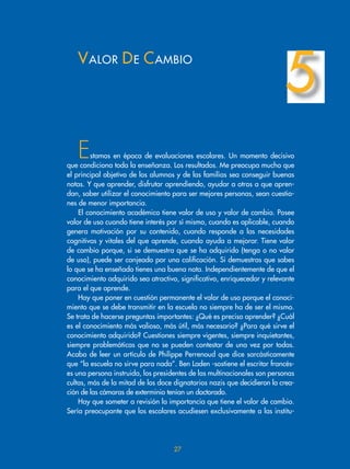 Estamos en época de evaluaciones escolares. Un momento decisivo
que condiciona toda la enseñanza. Los resultados. Me preocupa mucho que
el principal objetivo de los alumnos y de las familias sea conseguir buenas
notas. Y que aprender, disfrutar aprendiendo, ayudar a otros a que apren-
dan, saber utilizar el conocimiento para ser mejores personas, sean cuestio-
nes de menor importancia.
El conocimiento académico tiene valor de uso y valor de cambio. Posee
valor de uso cuando tiene interés por sí mismo, cuando es aplicable, cuando
genera motivación por su contenido, cuando responde a las necesidades
cognitivas y vitales del que aprende, cuando ayuda a mejorar. Tiene valor
de cambio porque, si se demuestra que se ha adquirido (tenga o no valor
de uso), puede ser canjeado por una calificación. Si demuestras que sabes
lo que se ha enseñado tienes una buena nota. Independientemente de que el
conocimiento adquirido sea atractivo, significativo, enriquecedor y relevante
para el que aprende.
Hay que poner en cuestión permanente el valor de uso porque el conoci-
miento que se debe transmitir en la escuela no siempre ha de ser el mismo.
Se trata de hacerse preguntas importantes: ¿Qué es preciso aprender? ¿Cuál
es el conocimiento más valioso, más útil, más necesario? ¿Para qué sirve el
conocimiento adquirido? Cuestiones siempre vigentes, siempre inquietantes,
siempre problemáticas que no se pueden contestar de una vez por todas.
Acabo de leer un artículo de Philippe Perrenoud que dice sarcásticamente
que “la escuela no sirve para nada”. Ben Laden -sostiene el escritor francés-
es una persona instruida, los presidentes de las multinacionales son personas
cultas, más de la mitad de los doce dignatarios nazis que decidieron la crea-
ción de las cámaras de exterminio tenían un doctorado.
Hay que someter a revisión la importancia que tiene el valor de cambio.
Sería preocupante que los escolares acudiesen exclusivamente a las institu-
VALOR DE CAMBIO
5
27
 