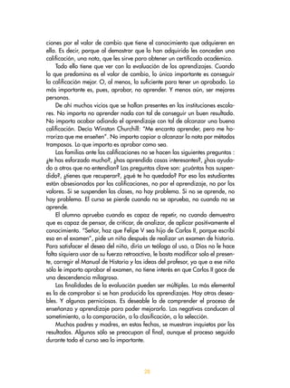 28
ciones por el valor de cambio que tiene el conocimiento que adquieren en
ella. Es decir, porque al demostrar que lo han adquirido les conceden una
calificación, una nota, que les sirve para obtener un certificado académico.
Todo ello tiene que ver con la evaluación de los aprendizajes. Cuando
lo que predomina es el valor de cambio, lo único importante es conseguir
la calificación mejor. O, al menos, la suficiente para tener un aprobado. Lo
más importante es, pues, aprobar, no aprender. Y menos aún, ser mejores
personas.
De ahí muchos vicios que se hallan presentes en las instituciones escola-
res. No importa no aprender nada con tal de conseguir un buen resultado.
No importa acabar odiando el aprendizaje con tal de alcanzar una buena
calificación. Decía Winston Churchill: “Me encanta aprender, pero me ho-
rroriza que me enseñen”. No importa copiar o alcanzar la nota por métodos
tramposos. Lo que importa es aprobar como sea.
Las familias ante las calificaciones no se hacen las siguientes preguntas :
¿te has esforzado mucho?, ¿has aprendido cosas interesantes?, ¿has ayuda-
do a otros que no entendían? Las preguntas clave son: ¿cuántas has suspen-
dido?, ¿tienes que recuperar?, ¿qué te ha quedado? Por eso los estudiantes
están obsesionados por las calificaciones, no por el aprendizaje, no por los
valores. Si se suspenden las clases, no hay problema. Si no se aprende, no
hay problema. El curso se pierde cuando no se aprueba, no cuando no se
aprende.
El alumno aprueba cuando es capaz de repetir, no cuando demuestra
que es capaz de pensar, de criticar, de analizar, de aplicar positivamente el
conocimiento. “Señor, haz que Felipe V sea hijo de Carlos II, porque escribí
eso en el examen”, pide un niño después de realizar un examen de historia.
Para satisfacer el deseo del niño, diría un teólogo al uso, a Dios no le hace
falta siquiera usar de su fuerza retroactiva, le basta modificar solo el presen-
te, corregir el Manual de Historia y las ideas del profesor, ya que a ese niño
sólo le importa aprobar el examen, no tiene interés en que Carlos II goce de
una descendencia milagrosa.
Las finalidades de la evaluación pueden ser múltiples. La más elemental
es la de comprobar si se han producido los aprendizajes. Hay otras desea-
bles. Y algunas perniciosas. Es deseable la de comprender el proceso de
enseñanza y aprendizaje para poder mejorarlo. Las negativas conducen al
sometimiento, a la comparación, a la clasificación, a la selección.
Muchos padres y madres, en estas fechas, se muestran inquietos por los
resultados. Algunos sólo se preocupan al final, aunque el proceso seguido
durante todo el curso sea lo importante.
 