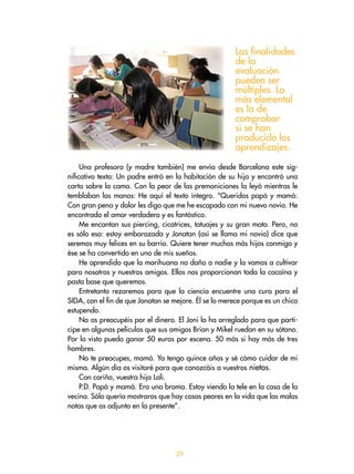 29
Una profesora (y madre también) me envía desde Barcelona este sig-
nificativo texto: Un padre entró en la habitación de su hija y encontró una
carta sobre la cama. Con la peor de las premoniciones la leyó mientras le
temblaban las manos: He aquí el texto íntegro. “Queridos papá y mamá:
Con gran pena y dolor les digo que me he escapado con mi nuevo novio. He
encontrado el amor verdadero y es fantástico.
Me encantan sus piercing, cicatrices, tatuajes y su gran moto. Pero, no
es sólo eso: estoy embarazada y Jonatan (así se llama mi novio) dice que
seremos muy felices en su barrio. Quiere tener muchos más hijos conmigo y
ése se ha convertido en uno de mis sueños.
He aprendido que la marihuana no daña a nadie y la vamos a cultivar
para nosotros y nuestros amigos. Ellos nos proporcionan toda la cocaína y
pasta base que queremos.
Entretanto rezaremos para que la ciencia encuentre una cura para el
SIDA, con el fin de que Jonatan se mejore. Él se lo merece porque es un chico
estupendo.
No os preocupéis por el dinero. El Joni lo ha arreglado para que parti-
cipe en algunas películas que sus amigos Brian y Mikel ruedan en su sótano.
Por lo visto puedo ganar 50 euros por escena. 50 más si hay más de tres
hombres.
No te preocupes, mamá. Ya tengo quince años y sé cómo cuidar de mi
misma. Algún día os visitaré para que conozcáis a vuestros nietos.
Con cariño, vuestra hija Loli.
P.D. Papá y mamá. Era una broma. Estoy viendo la tele en la casa de la
vecina. Sólo quería mostraros que hay cosas peores en la vida que las malas
notas que os adjunto en la presente”.
Las finalidades
de la
evaluación
pueden ser
múltiples. La
más elemental
es la de
comprobar
si se han
producido los
aprendizajes.
 