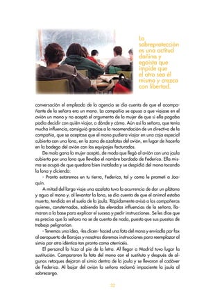 32
conversación el empleado de la agencia se dio cuenta de que el acompa-
ñante de la señora era un mono. La compañía se opuso a que viajase en el
avión un mono y no aceptó el argumento de la mujer de que si ella pagaba
podía decidir con quién viajar, a dónde y cómo. Aún así la señora, que tenía
mucha influencia, consiguió gracias a la recomendación de un directivo de la
compañía, que se aceptase que el mono pudiera viajar en una caja especial
cubierta con una lona, en la zona de azafatas del avión, en lugar de hacerlo
en la bodega del avión con los equipajes facturados.
De mala gana la mujer aceptó, de modo que llegó al avión con una jaula
cubierta por una lona que llevaba el nombre bordado de Federico. Ella mis-
ma se ocupó de que quedara bien instalada y se despidió del mono tocando
la lona y diciendo:
- Pronto estaremos en tu tierra, Federico, tal y como le prometí a Joa-
quín.
A mitad del largo viaje una azafata tuvo la ocurrencia de dar un plátano
y agua al mono y, al levantar la lona, se dio cuenta de que el animal estaba
muerto, tendido en el suelo de la jaula. Rápidamente avisó a los compañeros
quienes, consternados, sabiendo las elevadas influencias de la señora, lla-
maron a la base para explicar el suceso y pedir instrucciones. Se les dice que
es preciso que la señora no se de cuenta de nada, puesto que sus puestos de
trabajo peligrarían.
- Tenemos una idea, -les dicen- haced una foto del mono y enviadla por fax
al aeropuerto de Barajas y nosotros daremos instrucciones para reemplazar al
simio por otro idéntico tan pronto como aterricéis.
El personal lo hizo al pie de la letra. Al llegar a Madrid tuvo lugar la
sustitución. Compararon la foto del mono con el sustituto y después de al-
gunos retoques dejaron al simio dentro de la jaula y se llevaron el cadáver
de Federico. Al bajar del avión la señora reclamó impaciente la jaula al
sobrecargo.
La
sobreprotección
es una actitud
dañina y
egoísta que
impide que
el otro sea él
mismo y crezca
con libertad.
 