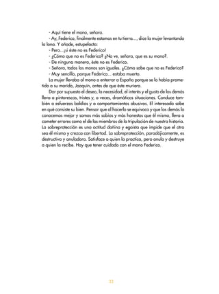 33
- Aquí tiene el mono, señora.
- Ay, Federico, finalmente estamos en tu tierra..., dice la mujer levantando
la lona. Y añade, estupefacta:
- Pero...¡si éste no es Federico!
- ¿Cómo que no es Federico? ¿No ve, señora, que es su mono?.
- De ninguna manera, éste no es Federico.
- Señora, todos los monos son iguales. ¿Cómo sabe que no es Federico?
- Muy sencillo, porque Federico... estaba muerto.
La mujer llevaba al mono a enterrar a España porque se lo había prome-
tido a su marido, Joaquín, antes de que éste muriera.
Dar por supuesto el deseo, la necesidad, el interés y el gusto de los demás
lleva a pintorescas, tristes y, a veces, dramáticas situaciones. Conduce tam-
bién a esfuerzos baldíos y a comportamientos abusivos. El interesado sabe
en qué consiste su bien. Pensar que al hacerlo se equivoca y que los demás lo
conocemos mejor y somos más sabios y más honestos que él mismo, lleva a
cometer errores como el de los miembros de la tripulación de nuestra historia.
La sobreprotección es una actitud dañina y egoísta que impide que el otro
sea él mismo y crezca con libertad. La sobreprotección, paradójicamente, es
destructiva y anuladora. Satisface a quien la practica, pero anula y destruye
a quien la recibe. Hay que tener cuidado con el mono Federico.
 