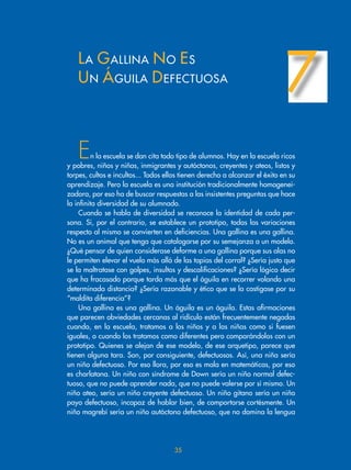 En la escuela se dan cita todo tipo de alumnos. Hay en la escuela ricos
y pobres, niños y niñas, inmigrantes y autóctonos, creyentes y ateos, listos y
torpes, cultos e incultos... Todos ellos tienen derecho a alcanzar el éxito en su
aprendizaje. Pero la escuela es una institución tradicionalmente homogenei-
zadora, por eso ha de buscar respuestas a las insistentes preguntas que hace
la infinita diversidad de su alumnado.
Cuando se habla de diversidad se reconoce la identidad de cada per-
sona. Si, por el contrario, se establece un prototipo, todas las variaciones
respecto al mismo se convierten en deficiencias. Una gallina es una gallina.
No es un animal que tenga que catalogarse por su semejanza a un modelo.
¿Qué pensar de quien considerase deforme a una gallina porque sus alas no
le permiten elevar el vuelo más allá de las tapias del corral? ¿Sería justo que
se la maltratase con golpes, insultos y descalificaciones? ¿Sería lógico decir
que ha fracasado porque tarda más que el águila en recorrer volando una
determinada distancia? ¿Sería razonable y ético que se la castigase por su
“maldita diferencia”?
Una gallina es una gallina. Un águila es un águila. Estas afirmaciones
que parecen obviedades cercanas al ridículo están frecuentemente negadas
cuando, en la escuela, tratamos a los niños y a las niñas como si fuesen
iguales, o cuando los tratamos como diferentes pero comparándolos con un
prototipo. Quienes se alejan de ese modelo, de ese arquetipo, parece que
tienen alguna tara. Son, por consiguiente, defectuosos. Así, una niña sería
un niño defectuoso. Por eso llora, por eso es mala en matemáticas, por eso
es charlatana. Un niño con síndrome de Down sería un niño normal defec-
tuoso, que no puede aprender nada, que no puede valerse por sí mismo. Un
niño ateo, sería un niño creyente defectuoso. Un niño gitano sería un niño
payo defectuoso, incapaz de hablar bien, de comportarse cortésmente. Un
niño magrebí sería un niño autóctono defectuoso, que no domina la lengua
LA GALLINA NO ES
UN ÁGUILA DEFECTUOSA
7
35
 