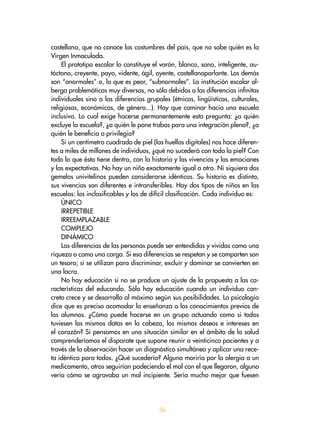 36
castellana, que no conoce las costumbres del país, que no sabe quién es la
Virgen Inmaculada.
El prototipo escolar lo constituye el varón, blanco, sano, inteligente, au-
tóctono, creyente, payo, vidente, ágil, oyente, castellanoparlante. Los demás
son “anormales” o, lo que es peor, “subnormales”. La institución escolar al-
berga problemáticas muy diversas, no sólo debidas a las diferencias infinitas
individuales sino a las diferencias grupales (étnicas, lingüísticas, culturales,
religiosas, económicas, de género...). Hay que caminar hacia una escuela
inclusiva. Lo cual exige hacerse permanentemente esta pregunta: ¿a quién
excluye la escuela?, ¿a quién le pone trabas para una integración plena?, ¿a
quién le beneficia o privilegia?
Si un centímetro cuadrado de piel (las huellas digitales) nos hace diferen-
tes a miles de millones de individuos, ¿qué no sucederá con toda la piel? Con
todo lo que ésta tiene dentro, con la historia y las vivencias y las emociones
y las expectativas. No hay un niño exactamente igual a otro. Ni siquiera dos
gemelos univitelinos pueden considerarse idénticos. Su historia es distinta,
sus vivencias son diferentes e intransferibles. Hay dos tipos de niños en las
escuelas: los inclasificables y los de difícil clasificación. Cada individuo es:
ÚNICO
IRREPETIBLE
IRREEMPLAZABLE
COMPLEJO
DINÁMICO
Las diferencias de las personas puede ser entendidas y vividas como una
riqueza o como una carga. Si esa diferencias se respetan y se comparten son
un tesoro; si se utilizan para discriminar, excluir y dominar se convierten en
una lacra.
No hay educación si no se produce un ajuste de la propuesta a las ca-
racterísticas del educando. Sólo hay educación cuando un individuo con-
creto crece y se desarrolla al máximo según sus posibilidades. La psicología
dice que es preciso acomodar la enseñanza a los conocimientos previos de
los alumnos. ¿Cómo puede hacerse en un grupo actuando como si todos
tuviesen los mismos datos en la cabeza, los mismos deseos e intereses en
el corazón? Si pensamos en una situación similar en el ámbito de la salud
comprenderíamos el disparate que supone reunir a veinticinco pacientes y a
través de la observación hacer un diagnóstico simultáneo y aplicar una rece-
ta idéntica para todos. ¿Qué sucedería? Alguno moriría por la alergia a un
medicamento, otros seguirían padeciendo el mal con el que llegaron, alguno
vería cómo se agravaba un mal incipiente. Sería mucho mejor que fuesen
 