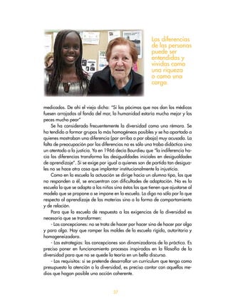 37
medicados. De ahí el viejo dicho: “Si las pócimas que nos dan los médicos
fuesen arrojadas al fondo del mar, la humanidad estaría mucho mejor y los
peces mucho peor”
Se ha considerado frecuentemente la diversidad como una rémora. Se
ha tendido a formar grupos lo más homogéneos posibles y se ha apartado a
quienes mostraban una diferencia (por arriba o por abajo) muy acusada. La
falta de preocupación por las diferencias no es sólo una traba didáctica sino
un atentado a la justicia. Ya en 1966 decía Bourdieu que “la indiferencia ha-
cia las diferencias transforma las desigualdades iniciales en desigualdades
de aprendizaje”. Si se exige por igual a quienes son de partida tan desigua-
les no se hace otra cosa que implantar institucionalmente la injusticia.
Como en la escuela la actuación se dirige hacia un alumno tipo, los que
no responden a él, se encuentran con dificultades de adaptación. No es la
escuela la que se adapta a los niños sino éstos los que tienen que ajustarse al
modelo que se propone o se impone en la escuela. Lo digo no sólo por lo que
respecta al aprendizaje de las materias sino a la forma de comportamiento
y de relación.
Para que la escuela dé respuesta a las exigencias de la diversidad es
necesario que se transformen:
- Las concepciones: no se trata de hacer por hacer sino de hacer por algo
y para algo. Hay que romper los moldes de la escuela rígida, autoritaria y
homogeneizadora.
- Las estrategias: las concepciones son dinamizadoras de la práctica. Es
preciso poner en funcionamiento procesos inspirados en la filosofía de la
diversidad para que no se quede la teoría en un bello discurso.
- Los requisitos: si se pretende desarrollar un currículum que tenga como
presupuesto la atención a la diversidad, es preciso contar con aquellos me-
dios que hagan posible una acción coherente.
Las diferencias
de las personas
puede ser
entendidas y
vividas como
una riqueza
o como una
carga.
 