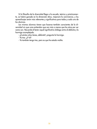 38
Si la filosofía de la diversidad llega a la escuela, teórica y prácticamen-
te, se habrá ganado en la dimensión ética, mejorará la convivencia, y los
aprendizajes serán más relevantes y significativos para todos y cada uno de
los alumnos.
Los mismos alumnos tienen que hacerse también conscientes de la di-
versidad sin que unos entiendan que son más o menos que los otros por ser
como son. Recuerde el lector aquel significativo diálogo entre el elefante y la
hormiga acomplejada.
- ¿Cuántos años tienes, elefante?, pregunta la hormiga.
- Yo tres. ¿Y tú?
- Yo también tengo tres, pero es que he estado malita.
 