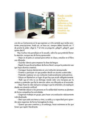 0
una de sus ilustraciones en la que aparece un niño sentado que recibe cons-
tantes prescripciones: hazlo así, se hace así, siempre debes hacerlo así. Y
de pronto le piden: elige tú. Y el niño se pregunta: ¿elegir?, ¿elegir?, ¿qué
quiere decir?
Hay muchas más paradojas en la escuela, sobre las que pretendo llamar
la atención, aunque sea de forma apresurada:
- Dejar en el patio un caracol para entrar en clase y estudiar en el libro
uno dibujado.
- Guardar silencio para empezar la clase de lengua.
- Repetir lo que dice el profesor de forma literal, aunque la pretensión sea
que haya alumnos creativos.
- Conseguir buenos demócratas en una institución jerarquizada.
- Enseñar a participar sin que puedan decidir en asuntos sustanciales.
- Pretender coeducar en una institución tradicionalmente androcéntrica.
- Educar en libertad en un lugar al que hay que acudir obligatoriamente.
- Pedir que el niño no se distraiga viendo volar una mariposa por la
ventana y pretender que fije la atención sobre una dibujada en el encerado.
- Dejar fuera la vida real para conseguir que la entiendan y la expliquen
desde una situación artificial.
- Pretender educar a las personas en la solidaridad mientras se plantean
de forma competitiva las actividades.
- Organizar trabajos en grupo, pero hacer una evaluación rabiosamente
individualizada.
- Decir que cada uno tiene su ritmo, su estilo y su capacidad para apren-
der pero organizar de forma homogénea la clase.
- Querer que sean creativos y, sin embargo, hacer exámenes en los que
tienen que repetir literalmente.
Puede suceder
que los
profesores
pidamos a los
niños muchas
cosas que
nosotros no
hacemos.
 