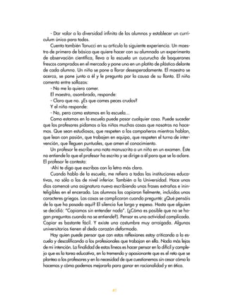 41
- Dar valor a la diversidad infinita de los alumnos y establecer un currí-
culum único para todos.
Cuenta también Tonucci en su artículo la siguiente experiencia. Un maes-
tro de primero de básica que quiere hacer con su alumnado un experimento
de observación científica, lleva a la escuela un cucurucho de boquerones
frescos comprados en el mercado y pone uno en un platito de plástico delante
de cada alumno. Un niño se pone a llorar desesperadamente. El maestro se
acerca, se pone junto a él y le pregunta por la causa de su llanto. El niño
comenta entre sollozos:
- No me lo quiero comer.
El maestro, asombrado, responde:
- Claro que no. ¿Es que comes peces crudos?
Y el niño responde:
- No, pero como estamos en la escuela...
Como estamos en la escuela puede pasar cualquier cosa. Puede suceder
que los profesores pidamos a los niños muchas cosas que nosotros no hace-
mos. Que sean estudiosos, que respeten a los compañeros mientras hablan,
que lean con pasión, que trabajen en equipo, que respeten el turno de inter-
vención, que lleguen puntuales, que amen el conocimiento.
Un profesor le escribe una nota manuscrita a un niño en un examen. Éste
no entiende lo que el profesor ha escrito y se dirige a él para que se lo aclare.
El profesor le contesta:
-Ahí te digo que escribas con la letra más clara.
Cuando hablo de la escuela, me refiero a todas las instituciones educa-
tivas, no sólo a las de nivel inferior. También a la Universidad. Hace unos
días comencé una asignatura nueva escribiendo unas frases extrañas e inin-
teligibles en el encerado. Los alumnos las copiaron fielmente, incluidos unos
caracteres griegos. Las cosas se complicaron cuando pregunté: ¿Qué pensáis
de lo que ha pasado aquí? El silencio fue largo y espeso. Hasta que alguien
se decidió: “Copiamos sin entender nada”. (¿Cómo es posible que no se ha-
gan preguntas cuando no se entiende?). Pensar es una actividad complicada.
Copiar es bastante fácil. Y existe una costumbre muy arraigada. Algunos
universitarios tienen el dedo corazón deformado.
Hay quien puede pensar que con estas reflexiones estoy criticando a la es-
cuela y descalificando a los profesionales que trabajan en ella. Nada más lejos
de mi intención. La finalidad de estas líneas es hacer pensar en lo difícil y comple-
ja que es la tarea educativa, en lo tremendo y apasionante que es el reto que se
plantea a los profesores y en la necesidad de que cuestionemos sin cesar cómo lo
hacemos y cómo podemos mejorarlo para ganar en racionalidad y en ética.
 