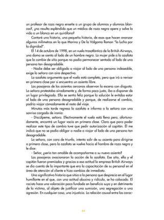 44
un profesor de raza negra enseñe a un grupo de alumnos y alumnas blan-
cos?, ¿no resulta espléndido que un médico de raza negra opere y salve la
vida a un blanco en un quirófano?
Contaré una historia, una pequeña historia, de esas que hacen avanzar
algunos milímetros en lo que Marina y De la Válgoma llaman “la lucha por
la dignidad”.
El 14 de octubre de 1998, en un vuelo trasatlántico de la British Airways,
una dama se sienta al lado de un hombre negro. La mujer pide a la azafata
que la cambie de sitio porque no podía permanecer sentada al lado de una
persona tan desagradable.
- Nadie debe ser obligado a viajar al lado de una persona indeseable,
exige la señora con aire despectivo.
La azafata argumenta que el vuelo está completo, pero que irá a revisar
en primera clase por si encuentra un asiento libre.
Los pasajeros de los asientos cercanos observan la escena con disgusto.
La señora protestaba airadamente y, de forma poco justa, iba a disponer de
un lugar privilegiado. Ella se sentía feliz porque la solución le evitaba estar
al lado de una persona desagradable y porque, de realizarse el cambio,
podría viajar cómodamente el resto del viaje.
Minutos más tarde regresa la azafata e informa a la señora con una
sonrisa cargada de ironía:
- Discúlpeme, señora. Efectivamente el vuelo está lleno pero, afortuna-
damente, encontré un lugar vacío en primera clase. Claro que para poder
realizar este tipo de cambio tuve que pedir autorización al capitán. Él me
indicó que no se podía obligar a nadie a viajar al lado de una persona tan
desagradable.
La señora, con cara de triunfo, intenta salir de su asiento para dirigirse
a primera clase, pero la azafata se vuelve hacia el hombre de raza negra y
le dice:
- Señor, ¿sería tan amable de acompañarme a su nuevo asiento?
Los pasajeros ovacionaron la acción de la azafata. Ese año, ella y el
capitán fueron premiados y gracias a esa actitud la empresa British Airways
se dio cuenta de lo importante que era la capacitación de su personal en el
área de atención al cliente e hizo cambios de inmediato.
Una significativa historia que sitúa a la persona que desprecia en el lugar
humillante en el que, con una actitud abusiva y ridícula, se ha colocado. El
racista hace una valoración poco fundada en beneficio suyo y en detrimento
de la víctima, al objeto de justificar una sumisión, una segregación o una
agresión. En cualquier caso, una injusticia. La relación causal entre las carac-
 