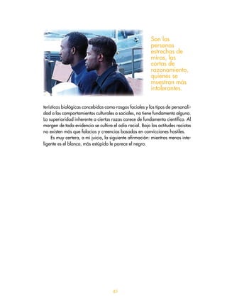5
terísticas biológicas concebidas como rasgos faciales y los tipos de personali-
dad o los comportamientos culturales o sociales, no tiene fundamento alguno.
La superioridad inherente a ciertas razas carece de fundamento científico. Al
margen de toda evidencia se cultiva el odio racial. Bajo las actitudes racistas
no existen más que falacias y creencias basadas en convicciones hostiles.
Es muy certera, a mi juicio, la siguiente afirmación: mientras menos inte-
ligente es el blanco, más estúpido le parece el negro.
Son las
personas
estrechas de
miras, las
cortas de
razonamiento,
quienes se
muestran más
intolerantes.
 