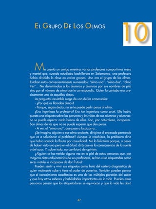 Me cuenta un amigo mientras varios profesores compartimos mesa
y mantel que, cuando estudiaba bachillerato en Salamanca, una profesora
había dividido la clase en varios grupos. Uno era el grupo de los olmos.
Estaban éstos convenientemente numerados: “olmo uno”, “olmo dos”, “olmo
tres”... No denominaba a los alumnos y alumnas por sus nombres de pila
sino por el número de olmo que le correspondía. Quien lo contaba era pre-
cisamente uno de aquellos olmos.
La pregunta inevitable surge de uno de los comensales:
- ¿Por qué os llamaba olmos?
- Porque, según decía, no se le puede pedir peras al olmo.
¿Era ingeniosa la profesora? Era tan ingeniosa como cruel. Ella había
puesto una etiqueta sobre las personas y las vidas de sus alumnos y alumnas:
no se puede esperar nada bueno de ellos. Son, por naturaleza, incapaces.
Son olmos de los que no se puede esperar que den peras.
- A ver, el “olmo uno”, que pase a la pizarra...
¿Se imagina alguien a ese olmo andante, dirigirse al encerado pensando
que va a solucionar el problema? Aunque lo resolviera, la profesora diría
que había sonado la flauta por casualidad. No lo felicitará porque, a pesar
de haber visto una pera en el árbol, dirá que es la consecuencia de la suerte
o del azar. Y, sobre todo, no cambiará de opinión.
¿Alguien se ha metido alguna vez en la piel de estas personas que, por
mágicas dotes adivinatorias de sus profesores, se han visto etiquetadas como
seres inútiles e incapaces de dar frutos?
Pueden sentir y vivir sus etiquetas como fruto del certero diagnóstico de
quien realmente sabe y tiene el poder de ponerlas. También pueden pensar
que el conocimiento académico es una de las múltiples parcelas del saber
y que hay otros saberes y habilidades importantes en la vida. Pueden estas
personas pensar que los etiquetadores se equivocan y que la vida les dará
EL GRUPO DE LOS OLMOS
10
7
 